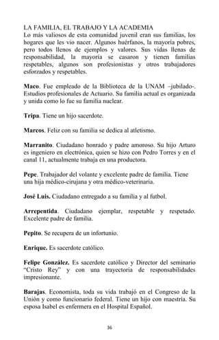 36
LA FAMILIA, EL TRABAJO Y LA ACADEMIA
Lo más valiosos de esta comunidad juvenil eran sus familias, los
hogares que les vio nacer. Algunos huérfanos, la mayoría pobres,
pero todos llenos de ejemplos y valores. Sus vidas llenas de
responsabilidad, la mayoría se casaron y tienen familias
respetables, algunos son profesionistas y otros trabajadores
esforzados y respetables.
Maco. Fue empleado de la Biblioteca de la UNAM –jubilado-.
Estudios profesionales de Actuario. Su familia actual es organizada
y unida como lo fue su familia nuclear.
Tripa. Tiene un hijo sacerdote.
Marcos. Feliz con su familia se dedica al atletismo.
Marranito. Ciudadano honrado y padre amoroso. Su hijo Arturo
es ingeniero en electrónica, quien se hizo con Pedro Torres y en el
canal 11, actualmente trabaja en una productora.
Pepe. Trabajador del volante y excelente padre de familia. Tiene
una hija médico-cirujana y otra médico-veterinaria.
José Luis. Ciudadano entregado a su familia y al futbol.
Arrepentida. Ciudadano ejemplar, respetable y respetado.
Excelente padre de familia.
Pepito. Se recupera de un infortunio.
Enrique. Es sacerdote católico.
Felipe González. Es sacerdote católico y Director del seminario
“Cristo Rey” y con una trayectoria de responsabilidades
impresionante.
Barajas. Economista, toda su vida trabajó en el Congreso de la
Unión y como funcionario federal. Tiene un hijo con maestría. Su
esposa Isabel es enfermera en el Hospital Español.
 