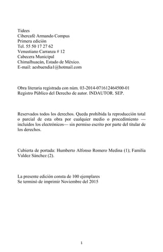 1
Tidees
Cibercafé Armando Compus
Primera edición
Tel. 55 50 17 27 62
Venustiano Carranza # 12
Cabecera Municipal
Chimalhuacán, Estado de México.
E-mail: aesbuendia1@hotmail.com
Obra literaria registrada con núm. 03-2014-071612464500-01
Registro Público del Derecho de autor. INDAUTOR. SEP.
Reservados todos los derechos. Queda prohibida la reproducción total
o parcial de esta obra por cualquier medio o procedimiento —
incluidos los electrónicos— sin permiso escrito por parte del titular de
los derechos.
Cubierta de portada: Humberto Alfonso Romero Medina (1); Familia
Valdez Sánchez (2).
La presente edición consta de 100 ejemplares
Se terminó de imprimir Noviembre del 2015
 