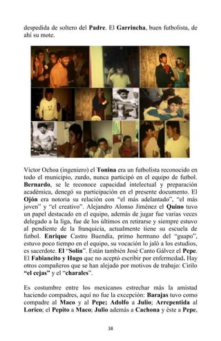 38
despedida de soltero del Padre. El Garrincha, buen futbolista, de
ahí su mote.
Victor Ochoa (ingeniero) el Tonina era un futbolista reconocido en
todo el municipio, zurdo, nunca participó en el equipo de futbol.
Bernardo, se le reconoce capacidad intelectual y preparación
académica, denegó su participación en el presente documento. El
Ojón era notoria su relación con “el más adelantado”, “el más
joven” y “el creativo”. Alejandro Alonso Jiménez el Quino tuvo
un papel destacado en el equipo, además de jugar fue varias veces
delegado a la liga, fue de los últimos en retirarse y siempre estuvo
al pendiente de la franquicia, actualmente tiene su escuela de
futbol. Enrique Castro Buendía, primo hermano del “guapo”,
estuvo poco tiempo en el equipo, su vocación lo jaló a los estudios,
es sacerdote. El “Solín”. Están también José Canto Gálvez el Pepe.
El Fabiancito y Hugo que no aceptó escribir por enfermedad. Hay
otros compañeros que se han alejado por motivos de trabajo: Cirilo
“el cejas” y el “charales”.
Es costumbre entre los mexicanos estrechar más la amistad
haciendo compadres, aquí no fue la excepción: Barajas tuvo como
compadre al Maco y al Pepe; Adolfo a Julio; Arrepentida al
Lorico; el Pepito a Maco; Julio además a Cachona y éste a Pepe,
 