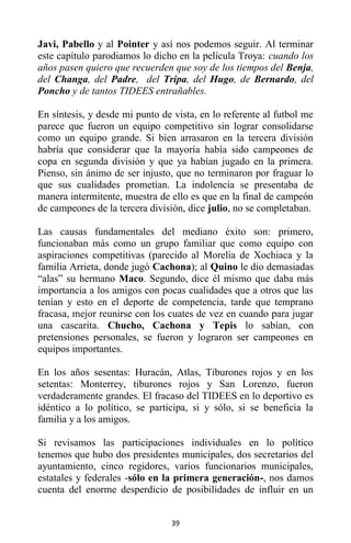 39
Javi, Pabello y al Pointer y así nos podemos seguir. Al terminar
este capítulo parodiamos lo dicho en la película Troya: cuando los
años pasen quiero que recuerden que soy de los tiempos del Benja,
del Changa, del Padre, del Tripa, del Hugo, de Bernardo, del
Poncho y de tantos TIDEES entrañables.
En síntesis, y desde mi punto de vista, en lo referente al futbol me
parece que fueron un equipo competitivo sin lograr consolidarse
como un equipo grande. Si bien arrasaron en la tercera división
habría que considerar que la mayoría había sido campeones de
copa en segunda división y que ya habían jugado en la primera.
Pienso, sin ánimo de ser injusto, que no terminaron por fraguar lo
que sus cualidades prometían. La indolencia se presentaba de
manera intermitente, muestra de ello es que en la final de campeón
de campeones de la tercera división, dice julio, no se completaban.
Las causas fundamentales del mediano éxito son: primero,
funcionaban más como un grupo familiar que como equipo con
aspiraciones competitivas (parecido al Morelia de Xochiaca y la
familia Arrieta, donde jugó Cachona); al Quino le dio demasiadas
“alas” su hermano Maco. Segundo, dice él mismo que daba más
importancia a los amigos con pocas cualidades que a otros que las
tenían y esto en el deporte de competencia, tarde que temprano
fracasa, mejor reunirse con los cuates de vez en cuando para jugar
una cascarita. Chucho, Cachona y Tepis lo sabían, con
pretensiones personales, se fueron y lograron ser campeones en
equipos importantes.
En los años sesentas: Huracán, Atlas, Tiburones rojos y en los
setentas: Monterrey, tiburones rojos y San Lorenzo, fueron
verdaderamente grandes. El fracaso del TIDEES en lo deportivo es
idéntico a lo político, se participa, si y sólo, si se beneficia la
familia y a los amigos.
Si revisamos las participaciones individuales en lo político
tenemos que hubo dos presidentes municipales, dos secretarios del
ayuntamiento, cinco regidores, varios funcionarios municipales,
estatales y federales -sólo en la primera generación-, nos damos
cuenta del enorme desperdicio de posibilidades de influir en un
 