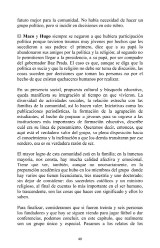 40
futuro mejor para la comunidad. No había necesidad de hacer un
grupo político, pero si incidir en decisiones en este rubro.
El Maco y Hugo siempre se negaron a que hubiera participación
política porque tuvieron traumas muy jóvenes por hechos que les
sucedieron a sus padres: el primero, dice que a su papá lo
abandonaron sus amigos por la política y la religión; al segundo no
le permitieron llegar a la presidencia, a su papá, por ser compadre
del gobernador Baz Prada. El caso es que, aunque se diga que la
política es sucia y que la religión no debe ser tema de discusión, las
cosas suceden por decisiones que toman las personas no por el
hecho de que existan quehaceres humanos por realizar.
En su presencia social, propuesta cultural y búsqueda educativa,
queda manifiesta su integración al tiempo en que vivieron. La
diversidad de actividades sociales, la relación estrecha con las
familias de la comunidad, así lo hacen valer. Iniciativas como las
publicaciones periodísticas, la formación de la agrupación de
estudiantes; el hecho de preparar a jóvenes para su ingreso a las
instituciones más importantes de formación educativa, describe
cuál era su línea de pensamiento. Queremos decir, entonces, que
aquí está el verdadero valor del grupo, su plena disposición hacia
el conocimiento y la inclinación a que los demás transitaran por ese
sendero, esa es su verdadera razón de ser.
El mayor logro de esta comunidad está en la familia; en la inmensa
mayoría, nos consta, hay mucha calidad afectiva y emocional.
Tiene que ver, también, aunque no necesariamente, en la
preparación académica que hubo en los miembros del grupo donde
hay varios que tienen licenciatura, tres maestría y uno doctorado;
sin dejar de considerar: dos sacerdotes católicos y un ministro
religioso, al final de cuentas lo más importante en el ser humano,
lo trascendente, son las cosas que haces con significado y ellos lo
saben.
Para finalizar, consideramos que si fueron treinta y seis personas
los fundadores y que hoy se siguen viendo para jugar fútbol o dar
conferencias, podemos concluir, en este capítulo, que realmente
son un grupo único y especial. Pasamos a los relatos de los
 