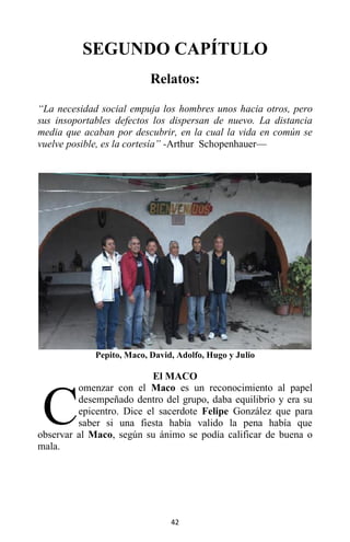 42
SEGUNDO CAPÍTULO
Relatos:
“La necesidad social empuja los hombres unos hacia otros, pero
sus insoportables defectos los dispersan de nuevo. La distancia
media que acaban por descubrir, en la cual la vida en común se
vuelve posible, es la cortesía” -Arthur Schopenhauer—
Pepito, Maco, David, Adolfo, Hugo y Julio
El MACO
omenzar con el Maco es un reconocimiento al papel
desempeñado dentro del grupo, daba equilibrio y era su
epicentro. Dice el sacerdote Felipe González que para
saber si una fiesta había valido la pena había que
observar al Maco, según su ánimo se podía calificar de buena o
mala.
C
 