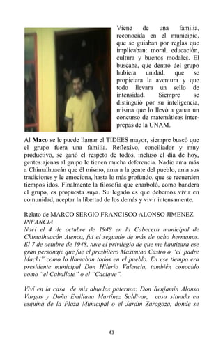 43
Viene de una familia,
reconocida en el municipio,
que se guiaban por reglas que
implicaban: moral, educación,
cultura y buenos modales. El
buscaba, que dentro del grupo
hubiera unidad; que se
propiciara la aventura y que
todo llevara un sello de
intensidad. Siempre se
distinguió por su inteligencia,
misma que lo llevó a ganar un
concurso de matemáticas inter-
prepas de la UNAM.
Al Maco se le puede llamar el TIDEES mayor, siempre buscó que
el grupo fuera una familia. Reflexivo, conciliador y muy
productivo, se ganó el respeto de todos, incluso el día de hoy,
gentes ajenas al grupo le tienen mucha deferencia. Nadie ama más
a Chimalhuacán que él mismo, ama a la gente del pueblo, ama sus
tradiciones y le emociona, hasta lo más profundo, que se recuerden
tiempos idos. Finalmente la filosofía que enarboló, como bandera
el grupo, es propuesta suya. Su legado es que debemos vivir en
comunidad, aceptar la libertad de los demás y vivir intensamente.
Relato de MARCO SERGIO FRANCISCO ALONSO JIMENEZ
INFANCIA
Nací el 4 de octubre de 1948 en la Cabecera municipal de
Chimalhuacán Atenco, fui el segundo de más de ocho hermanos.
El 7 de octubre de 1948, tuve el privilegio de que me bautizara ese
gran personaje que fue el presbítero Maximino Castro o “el padre
Machi” como lo llamaban todos en el pueblo. En ese tiempo era
presidente municipal Don Hilario Valencia, también conocido
como “el Caballote” o el “Cacique”.
Viví en la casa de mis abuelos paternos: Don Benjamín Alonso
Vargas y Doña Emiliana Martínez Saldivar, casa situada en
esquina de la Plaza Municipal o el Jardín Zaragoza, donde se
 