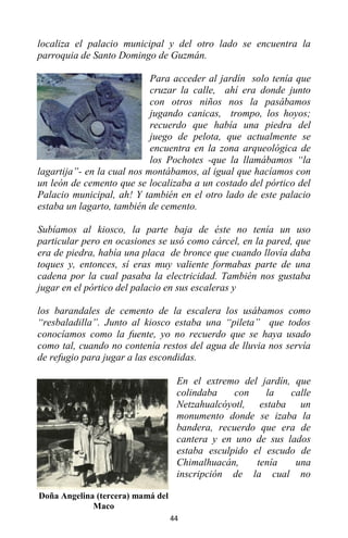 44
localiza el palacio municipal y del otro lado se encuentra la
parroquia de Santo Domingo de Guzmán.
Para acceder al jardín solo tenía que
cruzar la calle, ahí era donde junto
con otros niños nos la pasábamos
jugando canicas, trompo, los hoyos;
recuerdo que había una piedra del
juego de pelota, que actualmente se
encuentra en la zona arqueológica de
los Pochotes -que la llamábamos “la
lagartija”- en la cual nos montábamos, al igual que hacíamos con
un león de cemento que se localizaba a un costado del pórtico del
Palacio municipal, ah! Y también en el otro lado de este palacio
estaba un lagarto, también de cemento.
Subíamos al kiosco, la parte baja de éste no tenía un uso
particular pero en ocasiones se usó como cárcel, en la pared, que
era de piedra, había una placa de bronce que cuando llovía daba
toques y, entonces, sí eras muy valiente formabas parte de una
cadena por la cual pasaba la electricidad. También nos gustaba
jugar en el pórtico del palacio en sus escaleras y
los barandales de cemento de la escalera los usábamos como
“resbaladilla”. Junto al kiosco estaba una “pileta” que todos
conocíamos como la fuente, yo no recuerdo que se haya usado
como tal, cuando no contenía restos del agua de lluvia nos servía
de refugio para jugar a las escondidas.
En el extremo del jardín, que
colindaba con la calle
Netzahualcóyotl, estaba un
monumento donde se izaba la
bandera, recuerdo que era de
cantera y en uno de sus lados
estaba esculpido el escudo de
Chimalhuacán, tenía una
inscripción de la cual no
Doña Angelina (tercera) mamá del
Maco
 