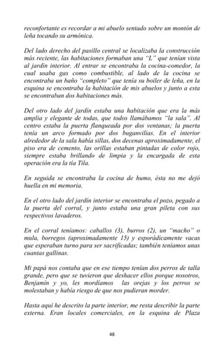 48
reconfortante es recordar a mi abuelo sentado sobre un montón de
leña tocando su armónica.
Del lado derecho del pasillo central se localizaba la construcción
más reciente, las habitaciones formaban una “L” que tenían vista
al jardín interior. Al entrar se encontraba la cocina-comedor, la
cual usaba gas como combustible, al lado de la cocina se
encontraba un baño “completo” que tenía su boiler de leña, en la
esquina se encontraba la habitación de mis abuelos y junto a esta
se encontraban dos habitaciones más.
Del otro lado del jardín estaba una habitación que era la más
amplia y elegante de todas, que todos llamábamos “la sala”. Al
centro estaba la puerta flanqueada por dos ventanas; la puerta
tenía un arco formado por dos buganvilias. En el interior
alrededor de la sala había sillas, dos decenas aproximadamente, el
piso era de cemento, las orillas estaban pintadas de color rojo,
siempre estaba brillando de limpia y la encargada de esta
operación era la tía Tila.
En seguida se encontraba la cocina de humo, ésta no me dejó
huella en mi memoria.
En el otro lado del jardín interior se encontraba el pozo, pegado a
la puerta del corral, y junto estaba una gran pileta con sus
respectivos lavaderos.
En el corral teníamos: caballos (3), burros (2), un “macho” o
mula, borregos (aproximadamente 15) y esporádicamente vacas
que esperaban turno para ser sacrificadas; también teníamos unas
cuantas gallinas.
Mi papá nos contaba que en ese tiempo tenían dos perros de talla
grande, pero que se tuvieron que deshacer ellos porque nosotros,
Benjamín y yo, les mordíamos las orejas y los perros se
molestaban y había riesgo de que nos pudieran morder.
Hasta aquí he descrito la parte interior, me resta describir la parte
externa. Eran locales comerciales, en la esquina de Plaza
 