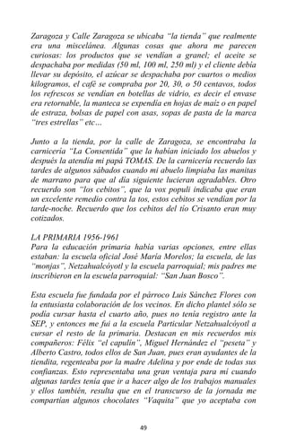 49
Zaragoza y Calle Zaragoza se ubicaba “la tienda” que realmente
era una miscelánea. Algunas cosas que ahora me parecen
curiosas: los productos que se vendían a granel; el aceite se
despachaba por medidas (50 ml, 100 ml, 250 ml) y el cliente debía
llevar su depósito, el azúcar se despachaba por cuartos o medios
kilogramos, el café se compraba por 20, 30, o 50 centavos, todos
los refrescos se vendían en botellas de vidrio, es decir el envase
era retornable, la manteca se expendía en hojas de maíz o en papel
de estraza, bolsas de papel con asas, sopas de pasta de la marca
“tres estrellas” etc…
Junto a la tienda, por la calle de Zaragoza, se encontraba la
carnicería “La Consentida” que la habían iniciado los abuelos y
después la atendía mi papá TOMAS. De la carnicería recuerdo las
tardes de algunos sábados cuando mi abuelo limpiaba las manitas
de marrano para que al día siguiente lucieran agradables. Otro
recuerdo son “los cebitos”, que la vox populi indicaba que eran
un excelente remedio contra la tos, estos cebitos se vendían por la
tarde-noche. Recuerdo que los cebitos del tío Crisanto eran muy
cotizados.
LA PRIMARIA 1956-1961
Para la educación primaria había varias opciones, entre ellas
estaban: la escuela oficial José María Morelos; la escuela, de las
“monjas”, Netzahualcóyotl y la escuela parroquial; mis padres me
inscribieron en la escuela parroquial: “San Juan Bosco”.
Esta escuela fue fundada por el párroco Luis Sánchez Flores con
la entusiasta colaboración de los vecinos. En dicho plantel sólo se
podía cursar hasta el cuarto año, pues no tenía registro ante la
SEP, y entonces me fui a la escuela Particular Netzahualcóyotl a
cursar el resto de la primaria. Destacan en mis recuerdos mis
compañeros: Félix “el capulín”, Miguel Hernández el “peseta” y
Alberto Castro, todos ellos de San Juan, pues eran ayudantes de la
tiendita, regenteaba por la madre Adelina y por ende de todas sus
confianzas. Esto representaba una gran ventaja para mí cuando
algunas tardes tenía que ir a hacer algo de los trabajos manuales
y ellos también, resulta que en el transcurso de la jornada me
compartían algunos chocolates “Vaquita” que yo aceptaba con
 