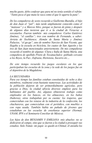 50
mucho gusto, debo confesar que para mí no tenía sentido el refrán:
“Tanto peca el que mata la vaca como el que le agarra la pata”.
De los compañeros de sexto recuerdo a Guillermo Buendía, el hijo
de don Juan el “juil”, más tarde ampliamente conocido como el
“matosas” y a Marcos Siles, porque se fueron de pinta y después
de algunos días tuvieron que ir a la ciudad de Veracruz a
rescatarlos. Fueron también mis compañeros: Carlos Gutiérrez
Jiménez, “el canillas”; tres con nombre de Fernando, a saber:
Arrieta de Xochitenco; Alemán de Santa María y Jiménez
Palacios, “el gu-gu”, uno de nombre Narciso de San Vicente, que
llegaba a la escuela en bicicleta, los cuates de San Agustín y los
tres de San Juan mencionados anteriormente. De mis compañeras
recuerdo el nombre de algunas: Clara y Sofía de Santa María, una
compañera de apellido Prieto de Tecamachalco -poblado cercano
a los Reyes, la Paz-, Eufrasia, Hortensia, Socorro etc…
De este tiempo recuerdo los juegos escolares en los que
participaban las escuelas de la zona y la sede de los juegos fue en
el deportivo de la Magdalena.
LA SECUNDARIA
Para ese tiempo las familias estaban constituidas de ocho a diez
miembros, realmente eran bastante numerosas. Las actividades de
la población dejaron de ser primordialmente agrícolas, pero
gracias a Dios, la ciudad ofrecía diversos empleos para los
habitantes del pueblo. Así, algunos obtuvieron trabajo como
empleados en los bancos, en los almacenes, en los baños
(bañeros), otros trabajaban por su cuenta: los traperos, que
comerciaban con los retazos de la industria de la confección, los
chachareros, que comerciaban con el periódico, con muebles o
con ropa usada. También había un puñado de jóvenes que
estudiaban en las escuelas de enseñanza superior (Normal,
UNAM, IPN o el Seminario Conciliar de México).
Los hijos de don BENJAMIN Y EMILIANA -mis abuelos- no se
dedicaron al campo, sino que se fueron a la ciudad a proseguir sus
estudios. Solo Tomás -mi papá- se quedó en Chimal, él atendía los
 