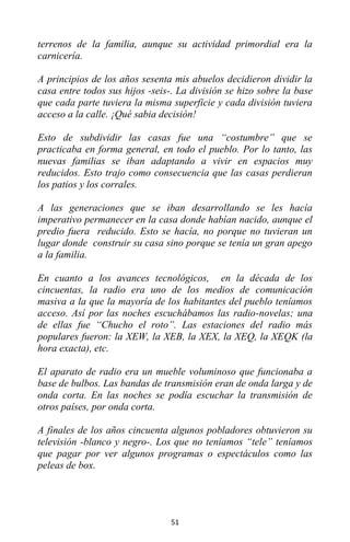 51
terrenos de la familia, aunque su actividad primordial era la
carnicería.
A principios de los años sesenta mis abuelos decidieron dividir la
casa entre todos sus hijos -seis-. La división se hizo sobre la base
que cada parte tuviera la misma superficie y cada división tuviera
acceso a la calle. ¡Qué sabia decisión!
Esto de subdividir las casas fue una “costumbre” que se
practicaba en forma general, en todo el pueblo. Por lo tanto, las
nuevas familias se iban adaptando a vivir en espacios muy
reducidos. Esto trajo como consecuencia que las casas perdieran
los patios y los corrales.
A las generaciones que se iban desarrollando se les hacía
imperativo permanecer en la casa donde habían nacido, aunque el
predio fuera reducido. Esto se hacía, no porque no tuvieran un
lugar donde construir su casa sino porque se tenía un gran apego
a la familia.
En cuanto a los avances tecnológicos, en la década de los
cincuentas, la radio era uno de los medios de comunicación
masiva a la que la mayoría de los habitantes del pueblo teníamos
acceso. Así por las noches escuchábamos las radio-novelas; una
de ellas fue “Chucho el roto”. Las estaciones del radio más
populares fueron: la XEW, la XEB, la XEX, la XEQ, la XEQK (la
hora exacta), etc.
El aparato de radio era un mueble voluminoso que funcionaba a
base de bulbos. Las bandas de transmisión eran de onda larga y de
onda corta. En las noches se podía escuchar la transmisión de
otros países, por onda corta.
A finales de los años cincuenta algunos pobladores obtuvieron su
televisión -blanco y negro-. Los que no teníamos “tele” teníamos
que pagar por ver algunos programas o espectáculos como las
peleas de box.
 