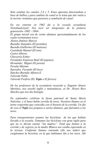 52
Solo estaban los canales 2,4 y 5. Estos aparatos funcionaban a
base de bulbos y para cambiar de canal se le tenía que dar vuela a
la torreta -teníamos que pararnos a cambiarle de canal-.
En ese entorno en 1962 fui a la escuela secundaria
Netzahualcóyotl. Nos tocó ser integrantes de la primera
generación -1962 - 1964-.
El grupo inicial era de veinte alumnos aproximadamente de los
cuales terminamos trece:
Alonso Jiménez Marcos
Buendía Alejandro (El pestañas)
Buendía Guillermo (El matosas)
Castañeda Manuel (El toto)
Castro Alberto
Chavarría Esther
Fernández Espinosa Raúl (El popotes)
Hernández Miguel (El peseta)
Peralta Máximo
Saavedra Facundo (El loco)
Sánchez Buendía Alfonso E.
Valverde Pablo
Valverde Porfirio (EL Tepis o El fierros)
De los profesores de la secundaria recuerdo a: Eugenio Alonso
Martínez, nos enseñó inglés y matemáticas, al Dr. Álvaro Rico
Sánchez que nos dio biología.
En septiembre celebran la fiesta patronal de Santa María
Nativitas, y el lunes había corrida de toros. Nosotros íbamos en el
turno vespertino que coincidía con el horario de la corrida. Un día
de esos el Tepis nos propuso a varios alumnos, que fuéramos a los
toros.
Para transportarnos usamos las bicicletas de los que habían
llevado a la escuela. Tomamos las bicicletas con gran sigilo para
que no se dieran cuenta “las madres”. Total que fuimos a la
corrida y de regreso ya la madre Blanca nos estaba esperando en
la terraza. Conforme íbamos entrando ella nos indicó que
cargáramos la bicicleta, en la que habíamos ido a los toros. Ahí
 