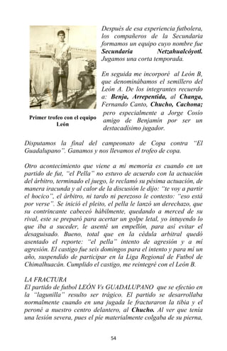 54
Después de esa experiencia futbolera,
los compañeros de la Secundaria
formamos un equipo cuyo nombre fue
Secundaria Netzahualcóyotl.
Jugamos una corta temporada.
En seguida me incorporé al León B,
que denominábamos el semillero del
León A. De los integrantes recuerdo
a: Benja, Arrepentida, al Changa,
Fernando Canto, Chucho, Cachona;
pero especialmente a Jorge Cosío
amigo de Benjamín por ser un
destacadísimo jugador.
Disputamos la final del campeonato de Copa contra “El
Guadalupano”. Ganamos y nos llevamos el trofeo de copa.
Otro acontecimiento que viene a mi memoria es cuando en un
partido de fut, “el Pella” no estuvo de acuerdo con la actuación
del árbitro, terminado el juego, le reclamó su pésima actuación, de
manera iracunda y al calor de la discusión le dijo: “te voy a partir
el hocico”, el árbitro, ni tardo ni perezoso le contesto: “eso está
por verse”. Se inició el pleito, el pella le lanzó un derechazo, que
su contrincante cabeceó hábilmente, quedando a merced de su
rival, este se preparó para acertar un golpe letal, yo intuyendo lo
que iba a suceder, le asenté un empellón, para así evitar el
desaguisado. Bueno, total que en la cédula arbitral quedó
asentado el reporte: “el pella” intento de agresión y a mí
agresión. El castigo fue seis domingos para el intento y para mí un
año, suspendido de participar en la Liga Regional de Futbol de
Chimalhuacán. Cumplido el castigo, me reintegré con el León B.
LA FRACTURA
El partido de futbol LEÓN Vs GUADALUPANO que se efectúo en
la “lagunilla” resulto ser trágico. El partido se desarrollaba
normalmente cuando en una jugada le fracturaron la tibia y el
peroné a nuestro centro delantero, al Chucho. Al ver que tenía
una lesión severa, pues el píe materialmente colgaba de su pierna,
Primer trofeo con el equipo
León
 