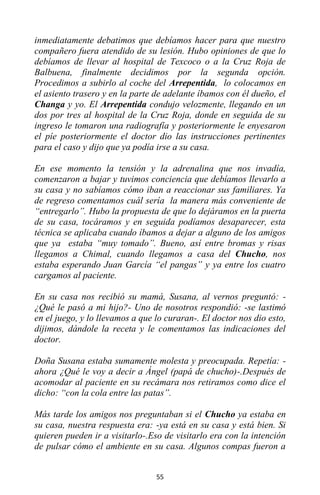 55
inmediatamente debatimos que debíamos hacer para que nuestro
compañero fuera atendido de su lesión. Hubo opiniones de que lo
debíamos de llevar al hospital de Texcoco o a la Cruz Roja de
Balbuena, finalmente decidimos por la segunda opción.
Procedimos a subirlo al coche del Arrepentida, lo colocamos en
el asiento trasero y en la parte de adelante íbamos con él dueño, el
Changa y yo. El Arrepentida condujo velozmente, llegando en un
dos por tres al hospital de la Cruz Roja, donde en seguida de su
ingreso le tomaron una radiografía y posteriormente le enyesaron
el píe posteriormente el doctor dio las instrucciones pertinentes
para el caso y dijo que ya podía irse a su casa.
En ese momento la tensión y la adrenalina que nos invadía,
comenzaron a bajar y tuvimos conciencia que debíamos llevarlo a
su casa y no sabíamos cómo iban a reaccionar sus familiares. Ya
de regreso comentamos cuál sería la manera más conveniente de
“entregarlo”. Hubo la propuesta de que lo dejáramos en la puerta
de su casa, tocáramos y en seguida podíamos desaparecer, esta
técnica se aplicaba cuando íbamos a dejar a alguno de los amigos
que ya estaba “muy tomado”. Bueno, así entre bromas y risas
llegamos a Chimal, cuando llegamos a casa del Chucho, nos
estaba esperando Juan García “el pangas” y ya entre los cuatro
cargamos al paciente.
En su casa nos recibió su mamá, Susana, al vernos preguntó: -
¿Qué le pasó a mi hijo?- Uno de nosotros respondió: -se lastimó
en el juego, y lo llevamos a que lo curaran-. El doctor nos dio esto,
dijimos, dándole la receta y le comentamos las indicaciones del
doctor.
Doña Susana estaba sumamente molesta y preocupada. Repetía: -
ahora ¿Qué le voy a decir a Ángel (papá de chucho)-.Después de
acomodar al paciente en su recámara nos retiramos como dice el
dicho: “con la cola entre las patas”.
Más tarde los amigos nos preguntaban si el Chucho ya estaba en
su casa, nuestra respuesta era: -ya está en su casa y está bien. Si
quieren pueden ir a visitarlo-.Eso de visitarlo era con la intención
de pulsar cómo el ambiente en su casa. Algunos compas fueron a
 