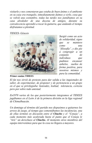 56
visitarlo y nos comentaron que estaba de buen ánimo y el ambiente
en su casa era tranquilo, inmediatamente fuimos a verlo, cosa que
se volvió una costumbre, todas las tardes nos juntábamos en su
casa alrededor de una docena de amigos, durante su
convalecencia aprendió a tocar la guitarra, que andando el tiempo
disfrutamos a plenitud.
TIDEES- Génesis
Surgió como un acto
de solidaridad, signo
que se mantuvo
como una
“filosofía”, y dio píe
a congregar a un
conjunto de
individuos que
pudimos encausar
anhelos, sueños de
forma positiva, para
nosotros mismos y
para la comunidad.
El fut nos sirvió de pretexto para dar salida a las inquietudes de
saber, de experimentar, de proponer y de pertenencia a un grupo
en el que se privilegiaba: honradez, lealtad, tolerancia, cortesía
pero por sobre todo amistad.
En1970 varios de los que posteriormente integramos al TIDEES
jugábamos en el León A de la primera división en la liga regional
de Chimalhuacán.
Un domingo al término del partido nos dispusimos a quitarnos los
arreos de juego, al tiempo que comentábamos las incidencias, una
de ellas terminó en discusión entre el Chucho y el “Coneja”, a
cada momento más acalorada hasta el punto que el Coneja le
“tiró” un derechazo al Chucho. Al momento otros miembros del
equipo intervenimos para que la cosa no llegara a mayores.
Primer equipo TIDEES
 
