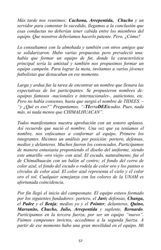 57
Más tarde nos reunimos: Cachona, Arrepentida, Chucho y un
servidor para comentar lo sucedido, llegamos a la conclusión que
esas conductas no deberían tener cabida entre los miembros del
equipo. Que nosotros deberíamos hacerlo patente. Pero, ¿Cómo?
Lo consultamos con la almohada y también con otros amigos que
se solidarizaron. Hubo varias propuestas pero prevaleció una:
había que formar un equipo de fut, donde la característica
principal sería la amistad y también nos propusimos formar un
equipo campeón. Para lograr la meta, invitamos a varios jóvenes
futbolistas que destacaban en ese momento.
Larga y ardua fue la tarea de encontrar un nombre que llenara las
expectativas de los participantes. Se propusieron nombres de:
equipos famosos -nacionales e internacionales-, autóctonos, etc.
Pero no había consenso, hasta que surgió el nombre de TIDEES. –
“y ¿Qué es eso?” Preguntamos. “-TIerraDEEscudos. Pues, nada
más, ni nada menos que CHIMALHUACAN”.
Todos manifestamos nuestra aprobación con un sonoro aplauso.
Así recuerdo que nació el nombre. Una vez que ya teníamos el
nombre, nos enfocamos a conformar al equipo. Primero los
integrantes. Hicimos un análisis por posición: portero, defensas,
medios y delanteros. Muchos fueron los convocados. Participamos
de manera entusiasta proponiendo el diseño del uniforme, siendo
este amarillo -oro viejo- con azul. El escudo, naturalmente, fue el
de Chimalhuacán con un balón al centro; el fondo del cerro de
color azul, el fondo del escudo o rodela de color oro y los puntos o
círculos de color azul. El color azul representa el cielo y el color
oro el sol. Cualquier semejanza con los colores de la UNAM es
afortunada coincidencia.
Por fin llegó el inicio del campeonato. El equipo estuvo formado
por los siguientes fundadores: portero, el Javi; defensas, Changa,
el Padre y el Benja; medios yo y el Pointer; delanteros, Quino,
Marranito, Chucho, Julio, Arrepentida y suplente, Bernardo.
Participamos en la tercera fuerza, por ser un equipo “nuevo”.
Fuimos campeones invictos, accedimos a la segunda fuerza. A
partir de ese momento hubo una gran movilidad en el equipo. Mi
 