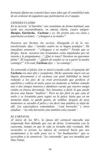 58
hermano Quino me comentó hace unos años que él contabilizó más
de un centenar de jugadores que participaron en el equipo.
USTEDES CUATRO
En la nevería “el barrilito” nos reuníamos de forma habitual, una
tarde nos encontrábamos, en amena charla, cuatro amigos:
Barajas, Garrincha, Cachona y yo. De pronto una voz clara y
autoritaria exclamó: -“¡chinguen a su madre!”
Nosotros nos hicimos los occisos. Enseguida el de la voz,
encolerizado, dijo: -“ustedes cuatro no se hagan pendejos”. De
inmediato sentenció: -“¡chinguen a su madre!” Viendo que se
dirigía hacia nosotros nos levantamos como impulsados por un
resorte y le preguntamos: -“¿Qué te traes? Nosotros no queremos
pleito”. Él respondió: -“¿Quién de ustedes se va a partir la madre
conmigo?” A lo cual, Cachona dijo: -“va conmigo”.
Ya convenido el pleito, éste se inició a media calle, el oponente del
Cachona era más alto y corpulento. Dicho oponente atacó con un
ímpetu descomunal y el cachona con gran habilidad se lanzó
rodando a los pies de su rival provocando que perdiera el
equilibrio y callera al suelo, para ese momento se habían sumado
uno o dos amigos nuestros y dándonos cuenta que nuestro amigo
estaba en franca desventaja. Nos lanzamos a darle lo que puede
decirse una buena “madriza”. Pero no fue fácil ya que caía al
suelo y se levantaba para seguir en la pelea, hasta que en un
momento dado, se quedó quieto, de rodillas, después de unos
momentos se sacudió el polvo y sin decir una palabra se alejó de
allí. Los espectadores comentaban: -“está borracho” y otros
añadían: -“no sólo borracho sino también está cruzado”.
EL CARNAVAL
Al inicio de los 60´s, la época del carnaval marcaba una
temporada bien definida que era de fiesta. Contrastaba con la
cuaresma, tiempo en que la vida se tornaba más recatada. Mis
recuerdos se avivan. La música de carnaval hacía que nos
asomáramos a la calle para ver a “los huehuenches” que se
acercaban a la carnicería “La consentida” que era atendida por
Don Tomás.
 