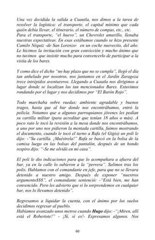 60
Una vez decidida la salida a Cuautla, nos dimos a la tarea de
resolver la logística: el transporte, el capital mínimo que cada
quién debía llevar, el itinerario, el número de compas, etc., etc.
Para el transporte, “el huevo”, un Chevrolet amarillo, llenaba
nuestras expectativas. En esas estábamos cuando se hizo presente
Camilo Néquiz -de San Lorenzo- en un coche nuevecito, del año.
Le hicimos la invitación con gran convicción y mucho ánimo que
no tuvimos que insistir mucho para convencerlo de participar a la
visita de los bares.
Y como dice el dicho “no hay plazo que no se cumpla”, llegó el día
tan anhelado por nosotros, nos juntamos en el Jardín Zaragoza
trece intrépidos aventureros. Llegando a Cuautla nos dirigimos a
lugar donde se localizan los tan mencionados Bares. Estuvimos
rondando por el lugar y nos decidimos por “El Barón Rojo”.
Todo marchaba sobre ruedas; ambiente agradable y buenos
tragos, hasta que al bar donde nos encontrábamos, entró la
policía. Notamos que a algunos parroquianos jóvenes les pedían
su cartilla militar (para acreditar que tenían 18 años o más). A
poco rato le tocó la revisión a la mesa donde nos encontrábamos,
a uno por uno nos pidieron la mentada cartilla, fuimos mostrando
el documento, cuando le tocó el turno a Rafa (el Gigio) un poli le
dijo: -“Su cartilla. ¡Muéstrela!” Rafa se buscó en la bolsa de la
camisa luego en las bolsas del pantalón, después de un hondo
respiro dijo: “-Se me olvidó en mi casa”.
El poli le dio indicaciones para que lo acompañara a afuera del
bar, ya en la calle lo subieron a la “perrera”. Salimos tras los
polis. Hablamos con el comandante en jefe, para que no se llevara
detenido a nuestro amigo. Después de exponer “nuestros
argumento$$$”, el comandante sentenció: -“Está bien, me han
convencido. Pero les advierto que si lo sorprendemos en cualquier
bar, nos lo llevamos detenido”.
Regresamos a liquidar la cuenta, con el ánimo por los suelos
decidimos regresar al pueblo.
Habíamos avanzado unos metros cuando Hugo dijo: -“¡Miren, allí
está el Robertote!” - ¡Sí, sí es!- Expresamos algunos. Nos
 