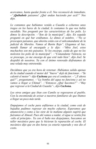 61
acercamos, hasta quedar frente a él. Nos reconoció de inmediato.
–“¡Quihubole paisanos! ¿Qué andan haciendo por acá?” Nos
dijo.
Le contamos que habíamos venido a Cuautla a echarnos unos
tragos en los bares de la ciudad, le contamos lo que nos había
sucedido. Nos preguntó por las características de los polis. Le
dimos la descripción. –“Son de la municipal”, dijo. En seguida
preguntó en qué bar estábamos. Le dimos el nombre. –“No se
preocupen paisanos, que ahorita están con el subcomandante de la
judicial de Morelos. Vamos al Barón Rojo”. Llegamos al bar,
mandó llamar al encargado y le dijo: -“Mira Joel, estos
muchachos son mis paisanos. Te los encargo, cuida de que no los
molesten los polis de la municipal”. –“Comandante Valencia, no
se preocupe, yo me encargo de que esté todo bien”, dijo Joel. Se
despidió de nosotros. Ya con el ánimo renovado disfrutamos de
una velada muy entretenida.
Decidimos que ya era hora de retornar. Habíamos salido apenas
de la ciudad cuando el motor del “huevo” dejó de funcionar. -“Se
calentó el motor”- dijo Cachona que era el conductor. –“¿Y ahora
qué?”, preguntamos. –“La bomba del agua no funciona y así no
vamos a llegar a Chimal”. -“Entonces ¿Qué hacemos?” -“Hay
que regresar a la Ciudad de Cuautla”-, dijo Cachona.
Los otros amigos que iban con Camilo se regresaron al pueblo.
Con la encomienda de avisar a nuestros familiares de que íbamos
a llegar un poco más tarde.
Empujamos el coche para enfilarnos a la ciudad, como está de
bajadita pudimos regresar sin mucho esfuerzo. Esperamos que
amaneciera y como a las siete de la mañana alguien sugirió que
fuéramos al Almeal. Pues ahí vamos a nadar, el agua se sentía fría
-sólo al principio-. Ya con el baño nos despejamos, buscamos un
taller mecánico para que le hicieran la reparación al coche. El
mecánico dijo que en dos horas ya estaría reparado y nos dio el
costo.
 