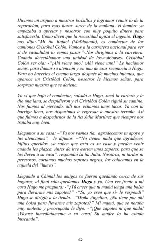 62
Hicimos un arqueo a nuestros bolsillos y logramos reunir lo de la
reparación, para esas horas -once de la mañana- el hambre ya
empezaba a apretar y nosotros con muy poquito dinero para
satisfacerla. Como dicen que la necesidad aguza el ingenio. Hugo
nos dijo:-“Mi tío Rafael (Maldonado), es conductor de los
camiones Cristóbal Colón. Vamos a la carretera nacional para ver
si de casualidad lo vemos pasar”-.Nos dirigimos a la carretera.
Cuando detectábamos una unidad de los-autobuses- Cristóbal
Colón ser oía: -“¡Ahí viene uno! ¡Ahí viene uno!” Le hacíamos
señas, para llamar su atención y en una de esas reconocía a Hugo.
Para no hacerles el cuento largo después de muchos intentos, que
aparece un Cristóbal Colón, nosotros le hicimos señas, para
sorpresa nuestra que se detiene.
Yo vi que bajó el conductor, saludó a Hugo, sacó la cartera y le
dio una lana, se despidieron y el Cristóbal Colón siguió su camino.
Nos fuimos al mercado, allí nos echamos unos tacos. Ya con la
barriga llena, nos dispusimos a regresar a nuestro terruño. Así
que fuimos a despedirnos de la tía Julia Martínez que siempre nos
trataba muy bien.
Llegamos a su casa: –“Ya nos vamos tía, agradecemos tu apoyo y
tus atenciones”, le dijimos. –“No tienen nada que agradecer,
hijitos queridos, ya saben que esta es su casa y pueden venir
cuando les plazca. Antes de irse corten unos zapotes, para que se
los lleven a su casa”, respondió la tía Julia. Nosotros, ni tardos ni
perezosos, cortamos muchos zapotes negros, los colocamos en la
cajuela del “huevo”.
Llegando a Chimal los amigos se fueron quedando cerca de sus
hogares, al final sólo quedamos Hugo y yo. Una vez frente a mí
casa Hugo me pregunta: -“¿Tú crees que tu mamá tenga una bolsa
para llevarme mis zapotes?” -“Si, yo creo que sí- le respondí”
Hugo se dirigió a la tienda. –“Doña Angelina, ¿No tiene por ahí
una bolsa para llevarme mis zapotes?” Mi mamá, que se notaba
muy molesta y preocupada le dijo: -“¡Que zapotes ni que nada!
¡Váyase inmediatamente a su casa! Su madre lo ha estado
buscando”.
 