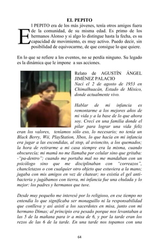 64
EL PEPITO
l PEPITO era de los más jóvenes, tenía otros amigos fuera
de la comunidad, de su misma edad. Es primo de los
hermanos Alonso y si algo lo distingue hasta la fecha, es su
capacidad de movimiento, es muy activo. Puedo decir, sin
posibilidad de equivocarme, de que consigue lo que quiere.
En lo que se refiere a los eventos, no se perdía ninguno. Su legado
es la dinámica que le impone a sus acciones.
Relato de AGUSTÍN ÁNGEL
JIMÉNEZ PALACIO
Nací el 2 de agosto de 1953 en
Chimalhuacán, Estado de México,
donde actualmente vivo.
Hablar de mi infancia es
remontarme a los mejores años de
mi vida y a la base de lo que ahora
soy. Crecí en una familia donde el
pilar para lograr una vida feliz
eran los valores, teníamos sólo eso, lo necesario; no tenía un
Black Berry, Wii, PlayStation, Xbox, lo que hacía en mi infancia
era jugar a las escondidas, al stop, al avioncito, a los quemados;
la hora de retirarme a mi casa siempre era la misma, cuando
obscurecía; mi mamá no me llamaba por celular sino que gritaba:
-“pa-dentro”; cuando me portaba mal no me mandaban con un
psicólogo sino que me disciplinaban con “correazos”,
chancletazos o con cualquier otro objeto que estuviera a la mano;
jugaba con mis amigos en vez de chatear; no existía el gel anti-
bacteria y jugábamos con tierra, mi infancia fue una chulada y lo
mejor: los padres y hermanos que tuve.
Desde muy pequeño me interesé por lo religioso, en ese tiempo no
entendía lo que significaba ser monaguillo ni la responsabilidad
que conlleva y así asistí a los sacerdotes en misa, junto con mi
hermano Dimas; al principio era pesado porque nos levantaban a
las 5 de la mañana para ir a misa de 6, y por la tarde eran los
rezos de las 6 de la tarde. En una tarde nos topamos con una
E
 