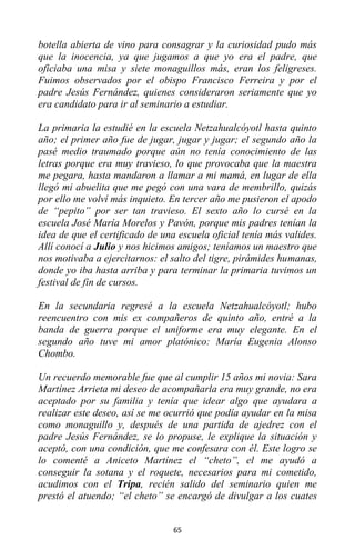 65
botella abierta de vino para consagrar y la curiosidad pudo más
que la inocencia, ya que jugamos a que yo era el padre, que
oficiaba una misa y siete monaguillos más, eran los feligreses.
Fuimos observados por el obispo Francisco Ferreira y por el
padre Jesús Fernández, quienes consideraron seriamente que yo
era candidato para ir al seminario a estudiar.
La primaria la estudié en la escuela Netzahualcóyotl hasta quinto
año; el primer año fue de jugar, jugar y jugar; el segundo año la
pasé medio traumado porque aún no tenía conocimiento de las
letras porque era muy travieso, lo que provocaba que la maestra
me pegara, hasta mandaron a llamar a mi mamá, en lugar de ella
llegó mi abuelita que me pegó con una vara de membrillo, quizás
por ello me volví más inquieto. En tercer año me pusieron el apodo
de “pepito” por ser tan travieso. El sexto año lo cursé en la
escuela José María Morelos y Pavón, porque mis padres tenían la
idea de que el certificado de una escuela oficial tenía más valides.
Allí conocí a Julio y nos hicimos amigos; teníamos un maestro que
nos motivaba a ejercitarnos: el salto del tigre, pirámides humanas,
donde yo iba hasta arriba y para terminar la primaria tuvimos un
festival de fin de cursos.
En la secundaria regresé a la escuela Netzahualcóyotl; hubo
reencuentro con mis ex compañeros de quinto año, entré a la
banda de guerra porque el uniforme era muy elegante. En el
segundo año tuve mi amor platónico: María Eugenia Alonso
Chombo.
Un recuerdo memorable fue que al cumplir 15 años mi novia: Sara
Martínez Arrieta mi deseo de acompañarla era muy grande, no era
aceptado por su familia y tenía que idear algo que ayudara a
realizar este deseo, así se me ocurrió que podía ayudar en la misa
como monaguillo y, después de una partida de ajedrez con el
padre Jesús Fernández, se lo propuse, le explique la situación y
aceptó, con una condición, que me confesara con él. Este logro se
lo comenté a Aniceto Martínez el “cheto”, el me ayudó a
conseguir la sotana y el roquete, necesarios para mi cometido,
acudimos con el Tripa, recién salido del seminario quien me
prestó el atuendo; “el cheto” se encargó de divulgar a los cuates
 