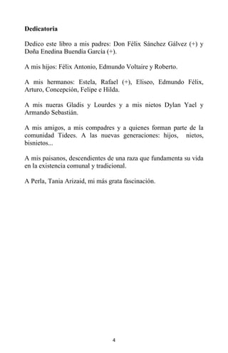 4
Dedicatoria
Dedico este libro a mis padres: Don Félix Sánchez Gálvez (+) y
Doña Enedina Buendía García (+).
A mis hijos: Félix Antonio, Edmundo Voltaire y Roberto.
A mis hermanos: Estela, Rafael (+), Eliseo, Edmundo Félix,
Arturo, Concepción, Felipe e Hilda.
A mis nueras Gladis y Lourdes y a mis nietos Dylan Yael y
Armando Sebastián.
A mis amigos, a mis compadres y a quienes forman parte de la
comunidad Tidees. A las nuevas generaciones: hijos, nietos,
bisnietos...
A mis paisanos, descendientes de una raza que fundamenta su vida
en la existencia comunal y tradicional.
A Perla, Tania Arizaid, mi más grata fascinación.
 