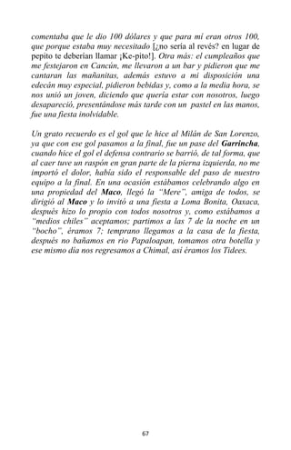 67
comentaba que le dio 100 dólares y que para mí eran otros 100,
que porque estaba muy necesitado [¿no sería al revés? en lugar de
pepito te deberían llamar ¡Ke-pito!]. Otra más: el cumpleaños que
me festejaron en Cancún, me llevaron a un bar y pidieron que me
cantaran las mañanitas, además estuvo a mi disposición una
edecán muy especial, pidieron bebidas y, como a la media hora, se
nos unió un joven, diciendo que quería estar con nosotros, luego
desapareció, presentándose más tarde con un pastel en las manos,
fue una fiesta inolvidable.
Un grato recuerdo es el gol que le hice al Milán de San Lorenzo,
ya que con ese gol pasamos a la final, fue un pase del Garrincha,
cuando hice el gol el defensa contrario se barrió, de tal forma, que
al caer tuve un raspón en gran parte de la pierna izquierda, no me
importó el dolor, había sido el responsable del paso de nuestro
equipo a la final. En una ocasión estábamos celebrando algo en
una propiedad del Maco, llegó la “Mere”, amiga de todos, se
dirigió al Maco y lo invitó a una fiesta a Loma Bonita, Oaxaca,
después hizo lo propio con todos nosotros y, como estábamos a
“medios chiles” aceptamos; partimos a las 7 de la noche en un
“bocho”, éramos 7; temprano llegamos a la casa de la fiesta,
después no bañamos en rio Papaloapan, tomamos otra botella y
ese mismo día nos regresamos a Chimal, así éramos los Tidees.
 