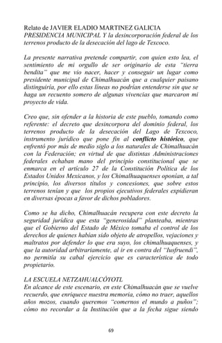 69
Relato de JAVIER ELADIO MARTINEZ GALICIA
PRESIDENCIA MUNICIPAL Y la desincorporación federal de los
terrenos producto de la desecación del lago de Texcoco.
La presente narrativa pretende compartir, con quien esto lea, el
sentimiento de mi orgullo de ser originario de esta “tierra
bendita” que me vio nacer, hacer y conseguir un lugar como
presidente municipal de Chimalhuacán que a cualquier paisano
distinguiría, por ello estas líneas no podrían entenderse sin que se
haga un recuento somero de algunas vivencias que marcaron mi
proyecto de vida.
Creo que, sin ofender a la historia de este pueblo, tomando como
referente: el decreto que desincorpora del dominio federal, los
terrenos producto de la desecación del Lago de Texcoco,
instrumento jurídico que pone fin al conflicto histórico, que
enfrentó por más de medio siglo a los naturales de Chimalhuacán
con la Federación; en virtud de que distintas Administraciones
federales echaban mano del principio constitucional que se
enmarca en el artículo 27 de la Constitución Política de los
Estados Unidos Mexicanos, y los Chimalhuaquenses oponían, a tal
principio, los diversos títulos y concesiones, que sobre estos
terrenos tenían y que los propios ejecutivos federales expidieran
en diversas épocas a favor de dichos pobladores.
Como se ha dicho, Chimalhuacán recupera con este decreto la
seguridad jurídica que esta “generosidad” planteaba, mientras
que el Gobierno del Estado de México tomaba el control de los
derechos de quienes habían sido objeto de atropellos, vejaciones y
maltratos por defender lo que era suyo, los chimalhuaquenses, y
que la autoridad arbitrariamente, al ir en contra del “Iusfruendi”,
no permitía su cabal ejercicio que es característica de todo
propietario.
LA ESCUELA NETZAHUALCÓYOTL
En alcance de este escenario, en este Chimalhuacán que se vuelve
recuerdo, que enriquece nuestra memoria, cómo no traer, aquellos
años mozos, cuando queremos “comernos el mundo a puños”;
cómo no recordar a la Institución que a la fecha sigue siendo
 