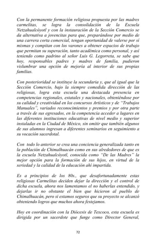 72
Con la permanente formación religiosa propuesta por las madres
carmelitas, se logra la consolidación de la Escuela
Netzahualcóyotl y con la instauración de la Sección Comercio se
da alternativa a jovencitas para que, preparándose por medio de
una carrera corta comercial, tengan oportunidad de valerse por sí
mismas y compitan con los varones a obtener espacios de trabajo
que permitan su superación, tanto académica como personal, y así
teniendo como padrino al señor Luis G. Legorreta, se sabe que
hoy, responsables padres y madres de familia, pudieron
vislumbrar una opción de mejoría al interior de sus propias
familias.
Con posterioridad se instituye la secundaria y, que al igual que la
Sección Comercio, bajo la siempre comedida dirección de las
religiosas, logra esta escuela una destacada presencia en
competencias regionales, estatales y nacionales, obteniéndose por
su calidad y creatividad en los concursos Artísticos y de “Trabajos
Manuales”, variados reconocimientos y premios y por otra parte
a través de sus egresados, en la competencia acceder a lugares en
las diferentes instituciones educativas de nivel medio y superior
instaladas en la Ciudad de México, sin omitir que también algunos
de sus alumnos ingresan a diferentes seminarios en seguimiento a
su vocación sacerdotal.
Con todo lo anterior se crea una conciencia generalizada tanto en
la población de Chimalhuacán como en sus alrededores de que es
la escuela Netzahualcóyotl, conocida como “De las Madres” la
mejor opción para la formación de sus hijos, en virtud de la
seriedad y la calidad de la educación ahí impartida.
Es a principios de los 80s., que desafortunadamente estas
religiosas Carmelitas deciden dejar la dirección y el control de
dicha escuela, ahora nos lamentamos el no haberlas entendido, y
dejarlas ir no obstante el bien que hicieron al pueblo de
Chimalhuacán, pero si estamos seguros que su proyecto se alcanzó
obteniendo logros que muchos ahora festejamos.
Hoy en coordinación con la Diócesis de Texcoco, esta escuela es
dirigida por un sacerdote que funge como Director General,
 