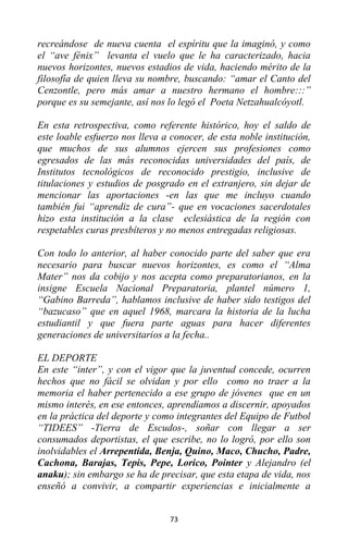 73
recreándose de nueva cuenta el espíritu que la imaginó, y como
el “ave fénix” levanta el vuelo que le ha caracterizado, hacia
nuevos horizontes, nuevos estadios de vida, haciendo mérito de la
filosofía de quien lleva su nombre, buscando: “amar el Canto del
Cenzontle, pero más amar a nuestro hermano el hombre:::”
porque es su semejante, así nos lo legó el Poeta Netzahualcóyotl.
En esta retrospectiva, como referente histórico, hoy el saldo de
este loable esfuerzo nos lleva a conocer, de esta noble institución,
que muchos de sus alumnos ejercen sus profesiones como
egresados de las más reconocidas universidades del país, de
Institutos tecnológicos de reconocido prestigio, inclusive de
titulaciones y estudios de posgrado en el extranjero, sin dejar de
mencionar las aportaciones -en las que me incluyo cuando
también fui “aprendiz de cura”- que en vocaciones sacerdotales
hizo esta institución a la clase eclesiástica de la región con
respetables curas presbíteros y no menos entregadas religiosas.
Con todo lo anterior, al haber conocido parte del saber que era
necesario para buscar nuevos horizontes, es como el “Alma
Mater” nos da cobijo y nos acepta como preparatorianos, en la
insigne Escuela Nacional Preparatoria, plantel número 1,
“Gabino Barreda”, hablamos inclusive de haber sido testigos del
“bazucaso” que en aquel 1968, marcara la historia de la lucha
estudiantil y que fuera parte aguas para hacer diferentes
generaciones de universitarios a la fecha..
EL DEPORTE
En este “inter”, y con el vigor que la juventud concede, ocurren
hechos que no fácil se olvidan y por ello como no traer a la
memoria el haber pertenecido a ese grupo de jóvenes que en un
mismo interés, en ese entonces, aprendíamos a discernir, apoyados
en la práctica del deporte y como integrantes del Equipo de Futbol
“TIDEES” -Tierra de Escudos-, soñar con llegar a ser
consumados deportistas, el que escribe, no lo logró, por ello son
inolvidables el Arrepentida, Benja, Quino, Maco, Chucho, Padre,
Cachona, Barajas, Tepis, Pepe, Lorico, Pointer y Alejandro (el
anaku); sin embargo se ha de precisar, que esta etapa de vida, nos
enseñó a convivir, a compartir experiencias e inicialmente a
 