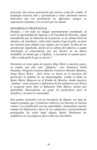 74
proyectar una nueva generación que tuviera como fin común, el
desplegar nuestras alas y aprendiendo a volar, encontrar nuevos
horizontes que nos permitieran ser diferentes, siempre en
superación constante y en servicio por los demás.
DESARROLLO PROFESIONAL
Después, y con todo ese bagaje oportunamente acumulado, al
tener la oportunidad de ingresar a la Facultad de Derecho, seguir
entendiendo que la obtención de la justicia: es un camino lleno de
abrojos y de sinsabores, sobre todo cuando el que la pide, no tiene
los recursos para allanar este camino, por lo tanto la idea de ser
jurisdicente, impulsaba, dentro de la cultura del esfuerzo, a seguir
obteniendo el conocimiento que nos llevara en un futuro
ineludible, lo mismo que a Ulpiano, a encontrar el camino para:
“dar a cada quién lo que se merece”.
Encontrar en estas aulas de nuestra Alma Mater a nuestros pares,
es común, por ello cual “Quijotes” con: Francisco Gallo
González, Gregorio Cisneros Rancho, Francisco Morales Bautista,
Jorge Reyes Bravo entre otros, se inicia en el ejercicio del
patrocinio la defensa de los desprotegidos, siendo el Ejido de
Santa María Alpuyeca en el Estado de Morelos, donde nuestros
“pininos” como asesores y defensores de los ejidatarios nos llevan
a recuperar para ellos el Balneario Palo Bolero, mismo que
detentaban abusivamente un grupo de particulares para su
beneficio y no para la comunidad.
Este primer encuentro con los herederos de Zapata, nos deja de
manera gratuita, que el poderoso enderece sus baterías en nuestra
contra y en contubernio con las autoridades, obstaculizar nuestro
trabajo de Defensoría a favor de los ejidatarios y posteriormente
perseguidos sin razón legal alguna, bueno, finalmente los
ejidatarios no nos pagaron, pero como nos divertimos.
 