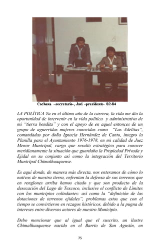 75
LA POLÍTICA Ya en el último año de la carrera, la vida me dio la
oportunidad de intervenir en la vida política y administrativa de
mi “tierra bendita” y con el apoyo de en aquel entonces de un
grupo de aguerridas mujeres conocidas como “Las Adelitas”,
comandadas por doña Ignacia Hernández de Canto, integro la
Planilla para el Ayuntamiento 1976-1978, en mi calidad de Juez
Menor Municipal, cargo que resultó estratégico para conocer
meridianamente la situación que guardaba la Propiedad Privada y
Ejidal en su conjunto así como la integración del Territorio
Municipal Chimalhuaquense.
Es aquí donde, de manera más directa, nos enteramos de cómo lo
nativos de nuestra tierra, enfrentan la defensa de sus terrenos que
en renglones arriba hemos citado y que son producto de la
desecación del Lago de Texcoco, inclusive el conflicto de Límites
con los municipios colindantes: así como la “definición de las
dotaciones de terrenos ejidales”, problemas estos que con el
tiempo se convirtieron en rezagos históricos, debido a la pugna de
intereses entre diversos actores de nuestro Municipio.
Debo mencionar que al igual que el suscrito, un ilustre
Chimalhuaquense nacido en el Barrio de San Agustín, en
 
