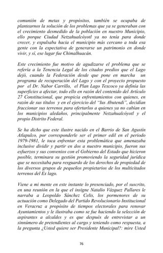 76
comunión de metas y propósitos, también se ocupaba de
plantearnos la solución de los problemas que ya se generaban con
el crecimiento desmedido de la población en nuestro Municipio,
ello porque Ciudad Netzahualcóyotl ya no tenía para donde
crecer, y expulsaba hacia el municipio más cercano a toda esa
gente con la expectativa de generarse un patrimonio en donde
vivir, y sí, ese lugar fue Chimalhuacán.
Este crecimiento fue motivo de agudizarse el problema que se
refería a la Tenencia Legal de los citados predios que el Lago
dejó, cuando la Federación desde que pone en marcha un
programa de recuperación del Lago y con el proyecto propuesto
por el Dr. Nabor Carrillo, el Plan Lago Texcoco ya definía las
superficies a afectar, todo ello en razón del contenido del Artículo
27 Constitucional, que propicia enfrentamientos con quienes, en
razón de sus títulos y en el ejercicio del “Ius Abutendi”, decidían
fraccionar sus terrenos para ofertarlos a quienes ya no cabían en
los municipios aledaños, principalmente Netzahualcóyotl y el
propio Distrito Federal.
Se ha dicho que este ilustre nacido en el Barrio de San Agustín
Atlapulco, por corresponderle ser el primer edil en el periodo
1979-1981, le toca enfrentar esta problemática que amenazaba
inclusive dividir y partir en dos a nuestro municipio, fueron sus
esfuerzos y sus convenios con el Gobierno del Estado que hicieron
posible, terminara su gestión promoviendo la seguridad jurídica
que se necesitaba para resguardo de los derechos de propiedad de
los diversos grupos de pequeños propietarios de los multicitados
terrenos del Ex lago.
Viene a mi mente en este instante lo presenciado, por el suscrito,
en una reunión en la que el insigne Natalio Vázquez Pallares le
narraba a Leopoldo Sánchez Celis, los pormenores de su
actuación como Delegado del Partido Revolucionario Institucional
en Veracruz a propósito de tiempos electorales para renovar
Ayuntamientos y le ilustraba como se fue haciendo la selección de
aspirantes a alcaldes y es que después de entrevistar a un
sinnúmero de pretendientes al cargo y teniendo como respuesta, a
la pregunta ¿Usted quiere ser Presidente Municipal?: mire Usted
 