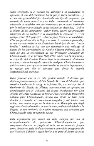 77
señor Delegado, si el partido me distingue y la ciudadanía lo
aprueba, el voto del ciudadano haría que yo fuera presidente… y
así en esta generalidad fue obteniendo este tipo de respuesta; ya
cansado de tanta entrevista y no haber encontrado al aspirante
adecuado, le quedaba uno por entrevistar, ya un tanto fastidiado
por lo meloso y lo estudiado de las respuestas obtenidas, le dice
al último de los aspirantes: “haber Usted, quiere ser presidente
municipal de su pueblo? Y el interpelado le contesta; “¡¡¡¡Un
chingo señor Delegado!!!” …bueno pues Usted es el candidato.
Ello, porque al suscrito, le llega a ocurrir circunstancia parecida y
es que cuando aspiro a ser Presidente Municipal de esta “tierra
bendita”, también lo fue con ese sentimiento que embargó al
último de los entrevistados de Natalio Vázquez Pallares, ¡sí!, la
vida me dio la oportunidad de ser Presidente Municipal de
Chimalhuacán, en el periodo 1982-1984, obvio con la anuencia y
el respaldo del Partido Revolucionario Institucional, distinción
ésta que, como se ha dejado asentado, cualquier Chimalhuaquense
quisiera tener, y es que esta oportunidad se me hizo importante y
se realiza con ello el proyecto que, desde la escuela
Netzahualcóyotl, hice mío.
Debo precisar que es en esta gestión cuando el decreto que
desincorpora los terrenos del Ex lago de Texcoco, del dominio que
constitucionalmente le otorgo a la federación, y al entregarlos al
Gobierno del Estado de México, oportunamente se aprueba en
coordinación con el Gobierno del estado encabezado por Don
Alfredo del Mazo González, el Primer Plan Parcial de Desarrollo
Urbano para Chimalhuacán, mismo que sirvió de base para
diseñar y controlar el crecimiento irregular y así iniciar con
orden, una nueva etapa en la vida de este Municipio, que llegó
registrar el más alto índice de crecimiento poblacional debido a la
llegada a este territorio de muchos mexicanos que creyeron que
Chimalhuacán seria su segunda patria.
Esta experiencia que marcó mi vida, siempre fue con el
acompañamiento de generosos Chimalhuaquenses que
comprometidos con su propia historia, en su momento fungen
como directores, jefes de departamento y comedidos integrantes de
ese Histórico Cabildo y dejan huella a su paso al frente de estas
 