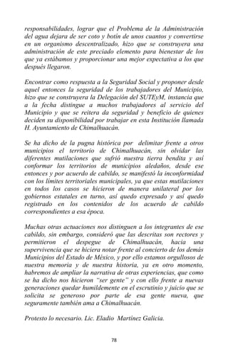 78
responsabilidades, lograr que el Problema de la Administración
del agua dejara de ser coto y botín de unos cuantos y convertirse
en un organismo descentralizado, hizo que se construyera una
administración de este preciado elemento para bienestar de los
que ya estábamos y proporcionar una mejor expectativa a los que
después llegaron.
Encontrar como respuesta a la Seguridad Social y proponer desde
aquel entonces la seguridad de los trabajadores del Municipio,
hizo que se construyera la Delegación del SUTEyM, instancia que
a la fecha distingue a muchos trabajadores al servicio del
Municipio y que se reitera da seguridad y beneficio de quienes
deciden su disponibilidad por trabajar en esta Institución llamada
H. Ayuntamiento de Chimalhuacán.
Se ha dicho de la pugna histórica por delimitar frente a otros
municipios el territorio de Chimalhuacán, sin olvidar las
diferentes mutilaciones que sufrió nuestra tierra bendita y así
conformar los territorios de municipios aledaños, desde ese
entonces y por acuerdo de cabildo, se manifestó la inconformidad
con los límites territoriales municipales, ya que estas mutilaciones
en todos los casos se hicieron de manera unilateral por los
gobiernos estatales en turno, así quedo expresado y así quedo
registrado en los contenidos de los acuerdo de cabildo
correspondientes a esa época.
Muchas otras actuaciones nos distinguen a los integrantes de ese
cabildo, sin embargo, consideró que las descritas son rectores y
permitieron el despegue de Chimalhuacán, hacia una
supervivencia que se hiciera notar frente al concierto de los demás
Municipios del Estado de México, y por ello estamos orgullosos de
nuestra memoria y de nuestra historia, ya en otro momento,
habremos de ampliar la narrativa de otras experiencias, que como
se ha dicho nos hicieron “ser gente” y con ello frente a nuevas
generaciones quedar humildemente en el escrutinio y juicio que se
solicita se generoso por parte de esa gente nueva, que
seguramente también ama a Chimalhuacán.
Protesto lo necesario. Lic. Eladio Martínez Galicia.
 