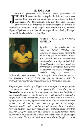 80
EL JOSÉ LUIS
osé Luis pertenece a la llamada tercera generación del
TIDEES. Sumamente fuerte, jugaba de defensa; tenía unas
pantorrillas enormes; me contó que en un clásico de futbol
americano Poli-Universidad, allá por los años setentas,
presentaron a los veteranos de ambos equipos, el cronista al
nombrarlos mencionó a su papá, pero como difunto, rodaron
algunas lágrimas en sus ojos -de su papá- al escucharlo, dice que
de don Rubén heredó las pantorrillas.
Relato de JOSE LUIS VARGAS
MURILLO
Agradezco a los fundadores del
club de futbol TIDEES por
tomarme en cuenta como integrante
de este equipo de tradición, mismo
que generó muchos sentimientos
encontrados en la liga de futbol de
Chimalhuacán; muchos quisieron
pertenecer a este grupo pero pocos
lo lograron, me parece que generó:
envidia, enojo y temor al
enfrentarlo deportivamente. Era un equipo bien formado, que no
era aguerrido sino que tenía algo que los sacaba a flote: la
amistad y camaradería que tenían dentro y fuera de la cancha.
Empiezo por decirles que llegué a este equipo, en lo que puede
considerarse como la tercera generación, invitado por el
Marranito, no tuve la fortuna de jugar con todos los fundadores
del TIDEES, pero si con la mayoría y allí encontré amistad y
aceptación. Con honestidad puedo decirles que no quería al
equipo y que cuando jugaba en contra de ellos le echaba muchas
ganas para derrotarlo, como cuando pertenecía al equipo
“Internacional”, equipo del “tachuela”, se buscaba el triunfo no
por los puntos, sino por orgullo; los partidos entre nosotros
sacaban chispas. Recuerdo que después de cada partido había
convivencia en la casa club que tenían en una casa en obra negra
en la avenida Netzahualcóyotl, a un costado de la iglesia, otras
J
 