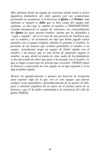 82
Más adelante formé un equipo de veteranos donde invité a varios
jugadores fundadores del club, quienes por sus ocupaciones
personales no aceptaron, si lo hicieron el Quino y el Pointer, más
adelante se integró el Julio que se hizo cargo del equipo más
adelante, se dice que le cambió el nombre a TIDEESSUTEYM.
Cuando desapareció el equipo de veteranos con consentimiento
del Quino les puse nuestro nombre, mismo que he defendido a
“capa y espada”, tal es el caso de una persona de Xochiaca que
usó el nombre y al reclamarle me dijo que había jugado varios
partidos con el equipo original, además le gustaba el nombre; lo
presioné de tal manera que terminó quitándole el nombre a su
equipo. Actualmente tengo un equipo de futbol rápido con el
nombre y me parece que es una forma de mantener vigente el
nombre, ya que, desde mi punto de vista, nadie de los fundadores
se ha interesado de saber que pasa o ha pasado con el nombre, lo
que yo hago es para que los jóvenes que escuchen: TIDEES sepan
la historia y trayectoria de este equipo en la liga regional y en la
liga de futbol rápido.
Reitero mi agradecimiento a quienes me hicieron la invitación
para exponer algo de lo que viví en este equipo, que fueron
siempre cosas agradables y paradójicamente de no querer al club,
pasé a sentirme orgulloso de ser parte de él, formar parte de su
historia y que le he dado continuidad a la existencia del club de
futbol TIDEES.
 