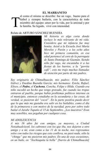84
EL MARRANITO
al como el mismo se describe: fue un vago, bueno para el
futbol y siempre bailarín, con la característica de todo
miembro del equipo: amor por la vida, por la amistad y por
la familia. Su legado, vivir con intensidad.
Relato de ARTURO SÁNCHEZ BUENDÍA
Mi historia es algo corta donde
incluyo lo más relevante de mi vida.
Considero que mi infancia fue muy
bonita. Asistí a la Escuela José María
Morelos y Pavón y a los ocho años
hice mi primera comunión, en esa
edad pertenecí al coro de la parroquia
de Santo Domingo de Guzmán. Siendo
niño fui vago, me encantaba ir a las
fiestas de los barrios, a la “gorrita
café”, esto me trajo muchas llamadas
de atención por parte de mis padres.
Soy originario de Chimalhuacán, mis padres: Félix Sánchez
Gálvez y Enedina Buendía García; mis hermanos: Estela, Rafael,
Eliseo, el Padre, el Cachona, Concha, Felipe e Hilda. Cuando era
niño sucedió un hecho que tengo gravado, fue cuando las tropas
entraron al pueblo, porque había problemas políticos internos en
el municipio, entonces estudiaba en la secundaria y las cosas, de
verdad, se pusieron del “cocol”. En la parte positiva puedo decir
que lo que más me gustaba era salir en los bailables, como el día
de la primavera o con motivo de la navidad, pero por sobre todo
bailar el Jarabe Tapatío el 15 de Septiembre, ¿Los maestros? Eran
muy sensibles, nos pegaban por cualquier cosa.
MI ADOLESCENCIA
A mis 16 años fui con amigos, ya mayores, a Ciudad
Netzahualcóyotl, los cabrones con los que iba, nos dejaron a otro
amigo y a mí, eran como a las 11 de la noche, nos regresamos
solos con todos los riesgos que esto conlleva, no pasó nada, sólo la
“chinga” que me pusieron mis padres. En una de esas excusiones,
en un baile, en “Xochiaquita la bella” [barrio de Chimalhuacán]
T
 