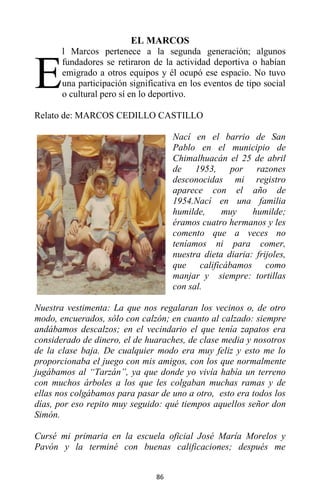 86
EL MARCOS
l Marcos pertenece a la segunda generación; algunos
fundadores se retiraron de la actividad deportiva o habían
emigrado a otros equipos y él ocupó ese espacio. No tuvo
una participación significativa en los eventos de tipo social
o cultural pero sí en lo deportivo.
Relato de: MARCOS CEDILLO CASTILLO
Nací en el barrio de San
Pablo en el municipio de
Chimalhuacán el 25 de abril
de 1953, por razones
desconocidas mi registro
aparece con el año de
1954.Nací en una familia
humilde, muy humilde;
éramos cuatro hermanos y les
comento que a veces no
teníamos ni para comer,
nuestra dieta diaria: frijoles,
que calificábamos como
manjar y siempre: tortillas
con sal.
Nuestra vestimenta: La que nos regalaran los vecinos o, de otro
modo, encuerados, sólo con calzón; en cuanto al calzado: siempre
andábamos descalzos; en el vecindario el que tenía zapatos era
considerado de dinero, el de huaraches, de clase media y nosotros
de la clase baja. De cualquier modo era muy feliz y esto me lo
proporcionaba el juego con mis amigos, con los que normalmente
jugábamos al “Tarzán”, ya que donde yo vivía había un terreno
con muchos árboles a los que les colgaban muchas ramas y de
ellas nos colgábamos para pasar de uno a otro, esto era todos los
días, por eso repito muy seguido: qué tiempos aquellos señor don
Simón.
Cursé mi primaria en la escuela oficial José María Morelos y
Pavón y la terminé con buenas calificaciones; después me
E
 