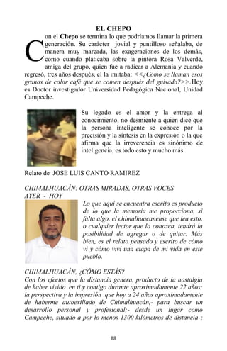 88
EL CHEPO
on el Chepo se termina lo que podríamos llamar la primera
generación. Su carácter jovial y puntilloso señalaba, de
manera muy marcada, las exageraciones de los demás,
como cuando platicaba sobre la pintora Rosa Valverde,
amiga del grupo, quien fue a radicar a Alemania y cuando
regresó, tres años después, el la imitaba: <<¿Cómo se llaman esos
granos de color café que se comen después del guisado?>>.Hoy
es Doctor investigador Universidad Pedagógica Nacional, Unidad
Campeche.
Su legado es el amor y la entrega al
conocimiento, no desmiente a quien dice que
la persona inteligente se conoce por la
precisión y la síntesis en la expresión o la que
afirma que la irreverencia es sinónimo de
inteligencia, es todo esto y mucho más.
Relato de JOSE LUIS CANTO RAMIREZ
CHIMALHUACÁN: OTRAS MIRADAS, OTRAS VOCES
AYER - HOY
Lo que aquí se encuentra escrito es producto
de lo que la memoria me proporciona, si
falta algo, el chimalhuacanense que lea esto,
o cualquier lector que lo conozca, tendrá la
posibilidad de agregar o de quitar. Más
bien, es el relato pensado y escrito de cómo
vi y cómo viví una etapa de mi vida en este
pueblo.
CHIMALHUACÁN, ¿CÓMO ESTÁS?
Con los efectos que la distancia genera, producto de la nostalgia
de haber vivido en ti y contigo durante aproximadamente 22 años;
la perspectiva y la impresión que hoy a 24 años aproximadamente
de haberme autoexiliado de Chimalhuacán,- para buscar un
desarrollo personal y profesional;- desde un lugar como
Campeche, situado a por lo menos 1300 kilómetros de distancia-;
C
 