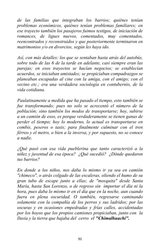 91
de las familias que integraban los barrios; quiénes tenían
problemas económicos, quiénes tenían problemas familiares; en
ese trayecto también los pasajeros fuimos testigos, de iniciación de
romances, de ligues nuevos, comentados, muy comentados,
reencontrados y reconstruidos y que posteriormente terminaron en
matrimonios y/o en divorcios, según les haya ido.
Así, con más detalles: los que se sentaban hasta atrás del autobús,
sobre todo de las 6 de la tarde en adelante, casi siempre eran las
parejas; en esos trayectos se hacían negocios; se establecían
acuerdos, se iniciaban amistades; se propiciaban compadrazgos se
planeaban escapadas al cine con la amiga, con el amigo; con el
vecino etc.; era una verdadera sociología en contubernio, de la
vida cotidiana.
Paulatinamente a medida que ha pasado el tiempo, esto también se
fue transformando; pues no solo se acrecentó el número de la
población; sino también los modos de transportarse; hoy, subirse
a un camión de esos, es porque verdaderamente se tienen ganas de
perder el tiempo; hoy lo moderno, lo actual es transportarse en
combis, peseros o taxis; para finalmente culminar con el tren
férreo y el metro, o bien a la inversa, y por supuesto, no se conoce
a nadie.
¿Qué pasó con esa vida pueblerina que tanto caracterizó a la
niñez y juventud de esa época? ¿Qué sucedió? ¿Dónde quedaron
tus barrios?
En donde a los niños, nos daba lo mismo ir ya sea en camión
"chimeco", o atrás colgado de las escaleras, oliendo el humo de su
gran tubo de escape junto a ellas; de "mosquita" desde Santa
María, hasta San Lorenzo, o de regreso sin importar el día ni la
hora, pues daba lo mismo ir en el día que en la noche, aun cuando
fuera en plena oscuridad. O también, regresarse caminando
solamente con la compañía de los perros y sus ladridos; por las
oscuras y en ocasiones empedradas y frías calles, accidentadas
por los hoyos que los propios camiones propiciaban, junto con la
lluvia y la tierra que bajaba del cerro el "Chimalhuachi".
 