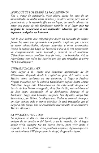 92
¿POR QUÉ SE LOS TRAGÓ LA MODERNIDAD?
Voy a tratar de explicarlo, visto ahora desde los ojos de un
autoexiliado, de andar otros rumbos y en otros lares; pero con el
pensamiento y la memoria fija en un lugar, en donde además de
estar una parte de mis familiares; también es el lugar que me
despertó la conciencia a los momentos adversos que la vida
depara a cualquier ser humano.
Por lo que habría que empezar por hacer un recuento de cuáles
fueron las cosas que aprendí de este pueblo campirano que a pesar
de tener adversidades, algunas naturales y otras provocadas
(como la sequía del Lago de Texcoco) y que a su vez provocaron
un comportamiento socio laboral y cultural en el habitante
Chimalhuacanense, también tiene (o tenía) sus bondades. Así, te
recordamos con todos los barrios con los que rodeabas el cerro
"El Chimalhuachi".
CHIMALHUACÁN AYER
Para llegar a ti, -existe una distancia aproximada de 28
kilómetros- llegando desde la capital del país, del centro, o de
México como decíamos en ese entonces; al llegar a Piedras
Negras iniciabas por la colonia Guadalupe; seguía Santa María
Nativitas; luego está Chimalhuacán (la cabecera); después el
barrio de San Pedro; enseguida, el de San Pablo; más adelante el
de San Juan; avanzando, el de Xochitenco; después el de
Xochiaca; luego San Lorenzo; después, San Agustín; luego San
Sebastián y por último, La Magdalena. Todos se comunicaban por
un sólo camino más o menos circular; lo cual implicaba que al
llegar a este punto, uno se encontraba nuevamente en la carretera
México -Texcoco.
LA INFANCIA (1959-1966)
La infancia se dio en dos escenarios principalmente: con los
amigos de la cuadra o del barrio y en la escuela. En el lugar
donde vivía, siempre fue un barrio bravo, pues vivir junto o
enfrente a Los Canillas, -eran palabras mayores, digamos que era
ser un habitante VIP (se pronuncia viaipi) de grandes ligas-.
 
