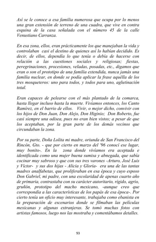93
Así se le conoce a esa familia numerosa que ocupa por lo menos
una gran extensión de terreno de una cuadra, que vive en contra
esquina de la casa señalada con el número 45 de la calle
Venustiano Carranza.
En esa zona, ellos, eran prácticamente los que manejaban la vida y
controlaban casi el destino de quienes así lo habían decidido. Es
decir, de ellos, dependía lo que tenía o debía de hacerse con
relación a las cuestiones sociales y religiosas; fiestas,
peregrinaciones, procesiones, veladas, posadas, etc., digamos que
eran o son el prototipo de una familia extendida, nunca jamás una
familia nuclear, en donde se podía aplicar la frase aquélla de los
tres mosqueteros: uno para todos, y todos para uno, aglutinación
total.
Eran capaces de pelearse con el más plantado de la comarca,
hasta llegar incluso hasta la muerte. Vivíamos entonces, los Canto
Ramírez, en el barrio de ellos. Vivir, o mejor dicho, convivir con
los hijos de Don Juan, Don Alejo, Don Higinio; Don Roberto, fue
casi siempre una odisea, pues no eran bien vistos; a pesar de que
los aceptaban, por la gran parte de los demás vecinos que
circundaban la zona.
Por su parte, Doña Lolita mi madre, oriunda de San Francisco del
Rincón, Gto. - que por cierto en marzo del '96 conocí ese lugar,
muy bonito-. En la zona donde vivíamos era aceptada e
identificada como una mujer buena sumisa y abnegada, que sabía
cocinar muy sabroso y que con sus tres varones -Arturo, José Luis
y Víctor- y sus dos hijas - Alicia y Gloria- era una de las tantas
madres analfabetas, que proliferaban en esa época y cuyo esposo
Don Gabriel, mi padre, con una escolaridad de apenas cuarto año
de primaria, contrastaba con su carácter autoritario, rígido, agrio,
gruñón, prototipo del macho mexicano, -aunque creo que
correspondía a las características de los papás de esa época-. Por
cierto tenía un oficio muy interesante, trabajaba como ebanista en
la preparación de escenarios donde se filmaban las películas
mexicanas y algunas extranjeras. Se tomó muchas fotos con
artistas famosos, luego nos las mostraba y comentábamos detalles.
 