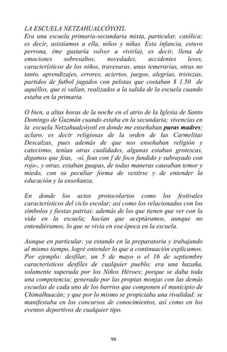 94
LA ESCUELA NETZAHUALCÓYOTL
Era una escuela primaria-secundaria mixta, particular, católica;
es decir, asistíamos a ella, niños y niñas. Esta infancia, estuvo
perrona, (me gustaría volver a vivirla), es decir, llena de
emociones sobresaltos, novedades, accidentes leves,
característicos de los niños, travesuras, unas temerarias, otras no
tanto, aprendizajes, errores, aciertos, juegos, alegrías, tristezas,
partidos de futbol jugados con pelotas que costaban $ 1.50 de
aquéllos, que sí valían, realizados a la salida de la escuela cuando
estaba en la primaria.
O bien, a altas horas de la noche en el atrio de la Iglesia de Santo
Domingo de Guzmán cuando estaba en la secundaria; vivencias en
la escuela Netzahualcóyotl en donde me enseñaban puras madres;
aclaro, es decir religiosas de la orden de las Carmelitas
Descalzas, pues además de que nos enseñaban religión y
catecismo, tenían otras cualidades, algunas estaban grotescas,
digamos que feas, -sí, feas con f de foco fundido y subrayado con
rojo-, y otras, estaban guapas, de todas maneras causaban temor y
miedo, con su peculiar forma de vestirse y de entender la
educación y la enseñanza.
En donde los actos protocolarios como los festivales
característicos del ciclo escolar; así como los relacionados con los
símbolos y fiestas patrias; además de los que tienen que ver con la
vida en la escuela; hacían que aceptáramos, aunque no
entendiéramos, lo que se vivía en esa época en la escuela.
Aunque en particular, ya estando en la preparatoria y trabajando
al mismo tiempo, logré entender lo que a continuación explicamos.
Por ejemplo: desfilar, un 5 de mayo o el 16 de septiembre
característicos desfiles de cualquier pueblo; era una hazaña,
solamente superada por los Niños Héroes; porque se daba toda
una competencia; generada por las propias monjas con las demás
escuelas de cada uno de los barrios que componen el municipio de
Chimalhuacán; y que por lo mismo se propiciaba una rivalidad; se
manifestaba en los concursos de conocimientos, así como en los
eventos deportivos de cualquier tipo.
 