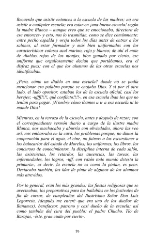 95
Recuerdo que asistir entonces a la escuela de las madres; no era
asistir a cualquier escuela; era estar en ¡una buena escuela! según
la madre Blanca – aunque creo que se emocionaba, directora de
ese entonces- y esto, nos lo trasmitían, como se dice comúnmente:
entre pecho espalda y oreja todos los días antes de entrar a los
salones, al estar formados y más bien uniformados con los
característicos colores azul marino, rojo y blanco; de ahí el mote
de diablos rojos de las monjas, bien ganado por cierto, ese
uniforme que orgullosamente decían que portábamos, era el
disfraz pues; con el que los alumnos de las otras escuelas nos
identificaban.
¿Pero, cómo un diablo en una escuela? donde no se podía
mencionar esa palabra porque se enojaba Dios. Y si por el otro
lado, el lado opositor, estaban los de la escuela oficial, casi los
herejes; -uffff!!!!, qué conflicto!!!!-, en esa escuela iban los que no
tenían para pagar. ¡N'ombre cómo íbamos a ir a esa escuela ni lo
mande Dios!
Mientras, en la terraza de la escuela, antes y después de rezar; con
el correspondiente sermón diario a cargo de la ilustre madre
Blanca, nos machacaba y aburría con obviedades, ahora las veo
así, nos embarraba en la cara, los problemas porque: no dimos la
cooperación para el agua, el cine, no fuimos a las excursiones a
los balnearios del estado de Morelos; los uniformes, los libros, los
concursos de conocimientos, la disciplina interna de cada salón,
las asistencias, los retardos, las ausencias, las tareas, las
enfermedades, los logros, -uff, con razón todo mundo detesta la
primaria-, es decir, la escuela no es como la pintan, es peor.
Destacaba también, las idas de pinta de algunos de los alumnos
más atrevidos.
Por lo general, eran los más grandes; las fiestas religiosas que se
avecinaban, los preparativos para los bailables en los festivales de
fin de cursos, de cumpleaños del Ilustrísimo Señor Don Luis
Legorreta, (después me enteré que era uno de los dueños de
Banamex), benefactor, patrono y casi dueño de la escuela; así
como también del cura del pueblo: el padre Chucho. Tío de
Barajas, -éste, gran cuate por cierto-.
 