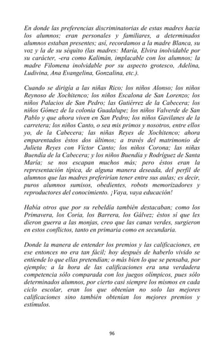 96
En donde las preferencias discriminatorias de estas madres hacia
los alumnos; eran personales y familiares, a determinados
alumnos estaban presentes; así, recordamos a la madre Blanca, su
voz y la de su séquito (las madres: María, Elvira inolvidable por
su carácter, -era como Kalimán, implacable con los alumnos; la
madre Filomena inolvidable por su aspecto grotesco, Adelina,
Ludivina, Ana Evangelina, Gonzalina, etc.).
Cuando se dirigía a las niñas Rico; los niños Alonso; los niños
Reynoso de Xochitenco; los niños Escalona de San Lorenzo; los
niños Palacios de San Pedro; las Gutiérrez de la Cabecera; los
niños Gómez de la colonia Guadalupe; los niños Valverde de San
Pablo y que ahora viven en San Pedro; los niños Gavilanes de la
carretera; los niños Canto, o sea mis primos y nosotros, entre ellos
yo, de la Cabecera; las niñas Reyes de Xochitenco; ahora
emparentados éstos dos últimos; a través del matrimonio de
Julieta Reyes con Víctor Canto; los niños Corona; las niñas
Buendía de la Cabecera; y los niños Buendía y Rodríguez de Santa
María; se nos escapan muchos más; pero éstos eran la
representación típica, de alguna manera deseada, del perfil de
alumnos que las madres preferirían tener entre sus aulas; es decir,
puros alumnos sumisos, obedientes, robots memorizadores y
reproductores del conocimiento. ¡Vaya, vaya educación!
Había otros que por su rebeldía también destacaban; como los
Primavera, los Coria, los Barrera, los Gálvez; éstos sí que les
dieron guerra a las monjas, creo que las canas verdes, surgieron
en estos conflictos, tanto en primaria como en secundaria.
Donde la manera de entender los premios y las calificaciones, en
ese entonces no era tan fácil; hoy después de haberlo vivido se
entiende lo que ellas pretendían; o más bien lo que se pensaba, por
ejemplo; a la hora de las calificaciones era una verdadera
competencia sólo comparada con los juegos olímpicos, pues sólo
determinados alumnos, por cierto casi siempre los mismos en cada
ciclo escolar, eran los que obtenían no solo las mejores
calificaciones sino también obtenían los mejores premios y
estímulos.
 