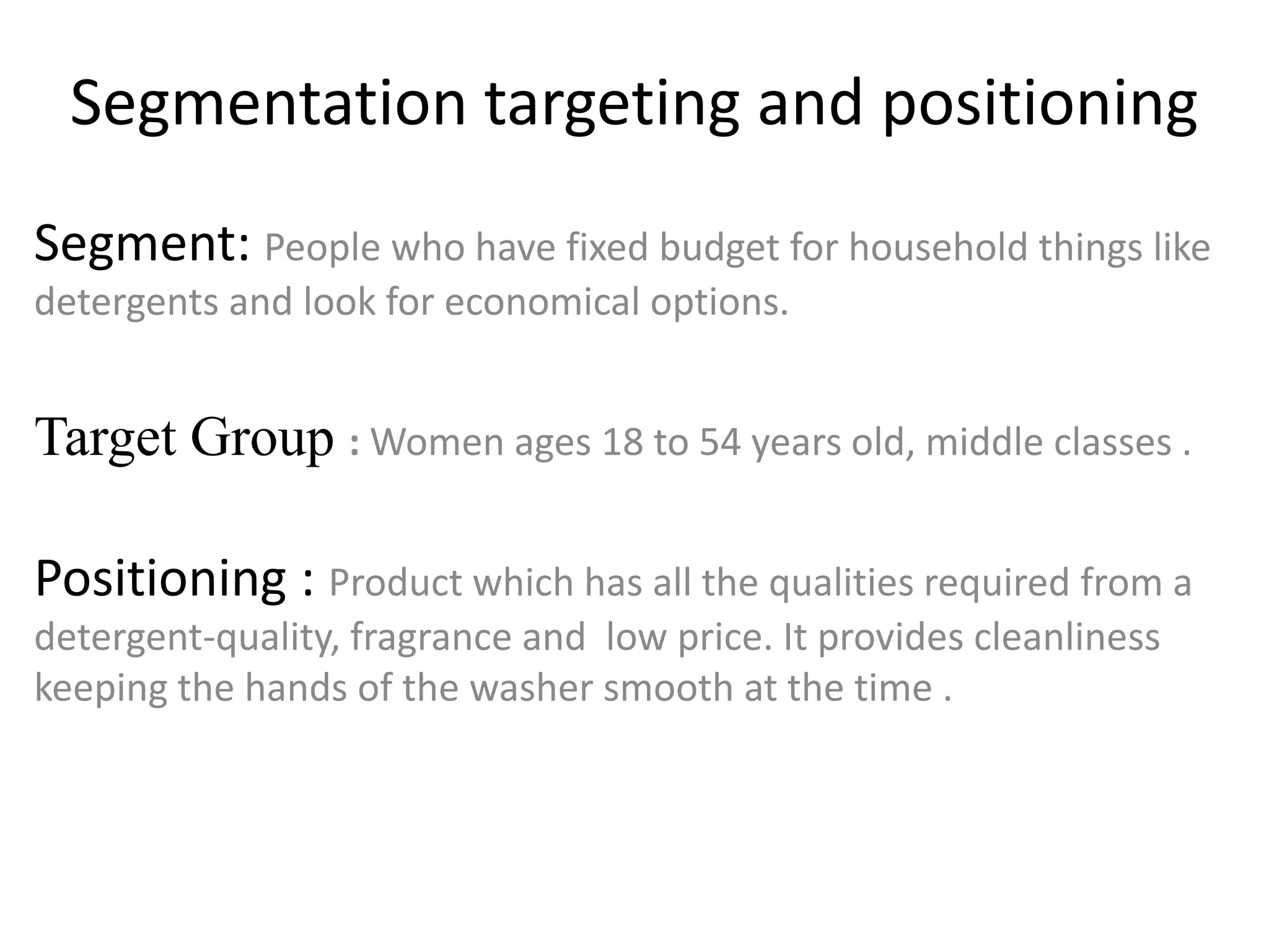 Segmentation targeting and positioning
Segment: People who have fixed budget for household things like
detergents and look for economical options.
Target Group : Women ages 18 to 54 years old, middle classes .
Positioning : Product which has all the qualities required from a
detergent-quality, fragrance and low price. It provides cleanliness
keeping the hands of the washer smooth at the time .
 