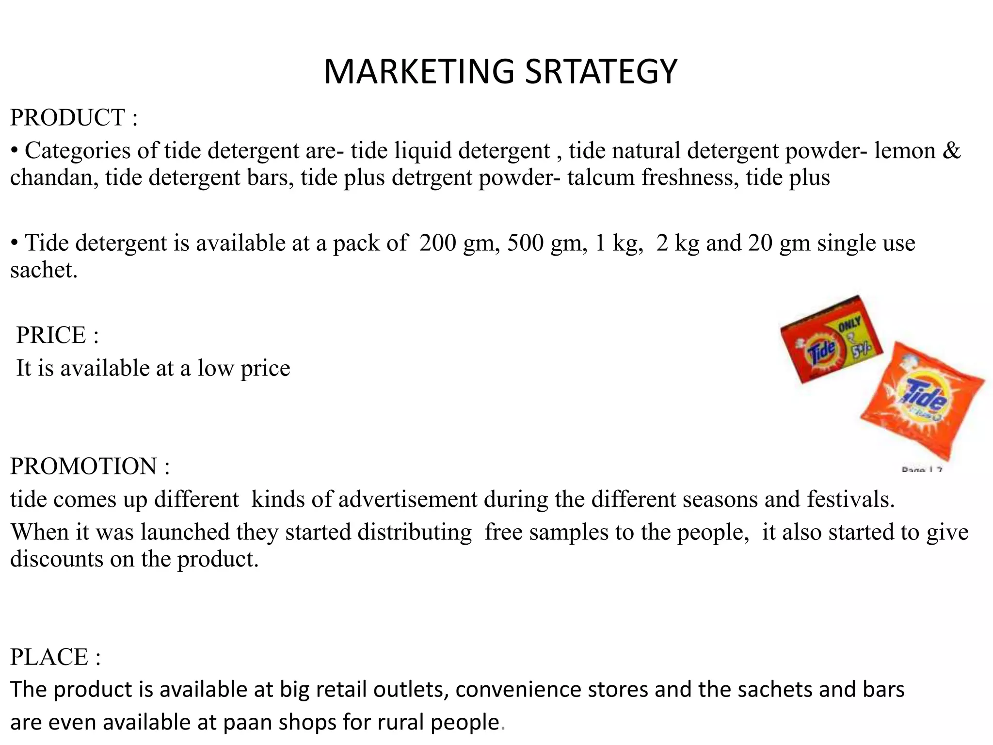 MARKETING SRTATEGY
PRODUCT :
• Categories of tide detergent are- tide liquid detergent , tide natural detergent powder- lemon &
chandan, tide detergent bars, tide plus detrgent powder- talcum freshness, tide plus
• Tide detergent is available at a pack of 200 gm, 500 gm, 1 kg, 2 kg and 20 gm single use
sachet.
PRICE :
It is available at a low price
PROMOTION :
tide comes up different kinds of advertisement during the different seasons and festivals.
When it was launched they started distributing free samples to the people, it also started to give
discounts on the product.
PLACE :
The product is available at big retail outlets, convenience stores and the sachets and bars
are even available at paan shops for rural people.
 