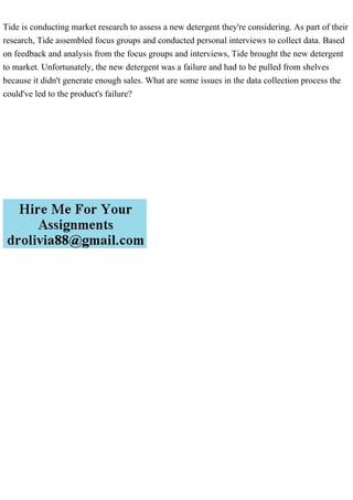 Tide is conducting market research to assess a new detergent they're considering. As part of their
research, Tide assembled focus groups and conducted personal interviews to collect data. Based
on feedback and analysis from the focus groups and interviews, Tide brought the new detergent
to market. Unfortunately, the new detergent was a failure and had to be pulled from shelves
because it didn't generate enough sales. What are some issues in the data collection process the
could've led to the product's failure?
 