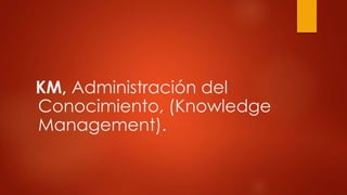 KM, Administración del
Conocimiento, (Knowledge
Management).
 
