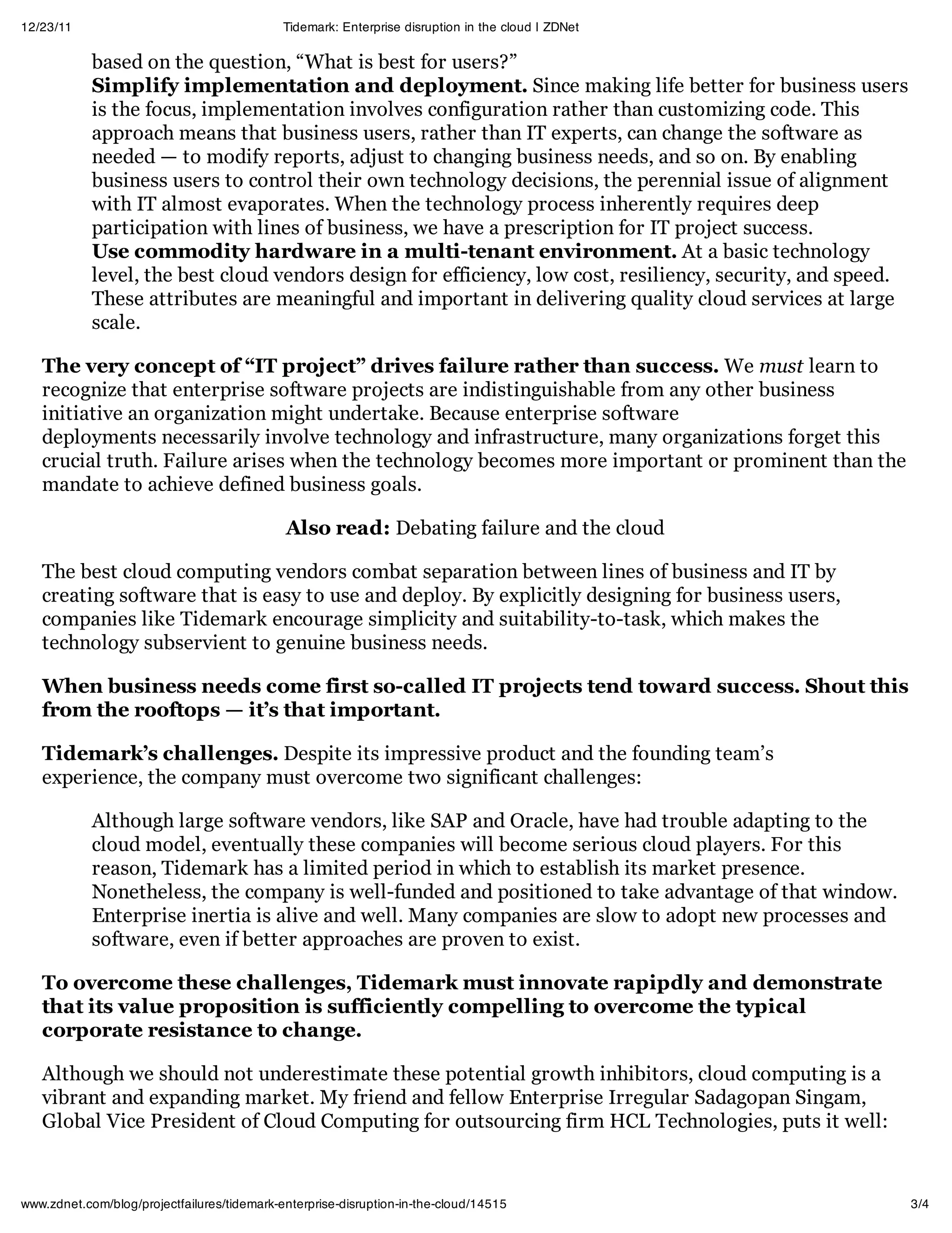 12/23/11                                     Tidemark: Enterprise disruption in the cloud | ZDNet

            based on the question, “What is best for users?”
            Simplify implementation and deployment. Since making life better for business users
            is the focus, implementation involves configuration rather than customizing code. This
            approach means that business users, rather than IT experts, can change the software as
            needed — to modify reports, adjust to changing business needs, and so on. By enabling
            business users to control their own technology decisions, the perennial issue of alignment
            with IT almost evaporates. When the technology process inherently requires deep
            participation with lines of business, we have a prescription for IT project success.
            Use commodity hardware in a multi-tenant environment. At a basic technology
            level, the best cloud vendors design for efficiency, low cost, resiliency, security, and speed.
            These attributes are meaningful and important in delivering quality cloud services at large
            scale.

   The very concept of “IT project” drives failure rather than success. We must learn to
   recognize that enterprise software projects are indistinguishable from any other business
   initiative an organization might undertake. Because enterprise software
   deployments necessarily involve technology and infrastructure, many organizations forget this
   crucial truth. Failure arises when the technology becomes more important or prominent than the
   mandate to achieve defined business goals.

                                             Also read: Debating failure and the cloud

   The best cloud computing vendors combat separation between lines of business and IT by
   creating software that is easy to use and deploy. By explicitly designing for business users,
   companies like Tidemark encourage simplicity and suitability-to-task, which makes the
   technology subservient to genuine business needs.

   When business needs come first so-called IT projects tend toward success. Shout this
   from the rooftops — it’s that important.

   Tidemark’s challenges. Despite its impressive product and the founding team’s
   experience, the company must overcome two significant challenges:

            Although large software vendors, like SAP and Oracle, have had trouble adapting to the
            cloud model, eventually these companies will become serious cloud players. For this
            reason, Tidemark has a limited period in which to establish its market presence.
            Nonetheless, the company is well-funded and positioned to take advantage of that window.
            Enterprise inertia is alive and well. Many companies are slow to adopt new processes and
            software, even if better approaches are proven to exist.

   To overcome these challenges, Tidemark must innovate rapipdly and demonstrate
   that its value proposition is sufficiently compelling to overcome the typical
   corporate resistance to change.

   Although we should not underestimate these potential growth inhibitors, cloud computing is a
   vibrant and expanding market. My friend and fellow Enterprise Irregular Sadagopan Singam,
   Global Vice President of Cloud Computing for outsourcing firm HCL Technologies, puts it well:



www.zdnet.com/blog/projectfailures/tidemark-enterprise-disruption-in-the-cloud/14515                          3/4
 