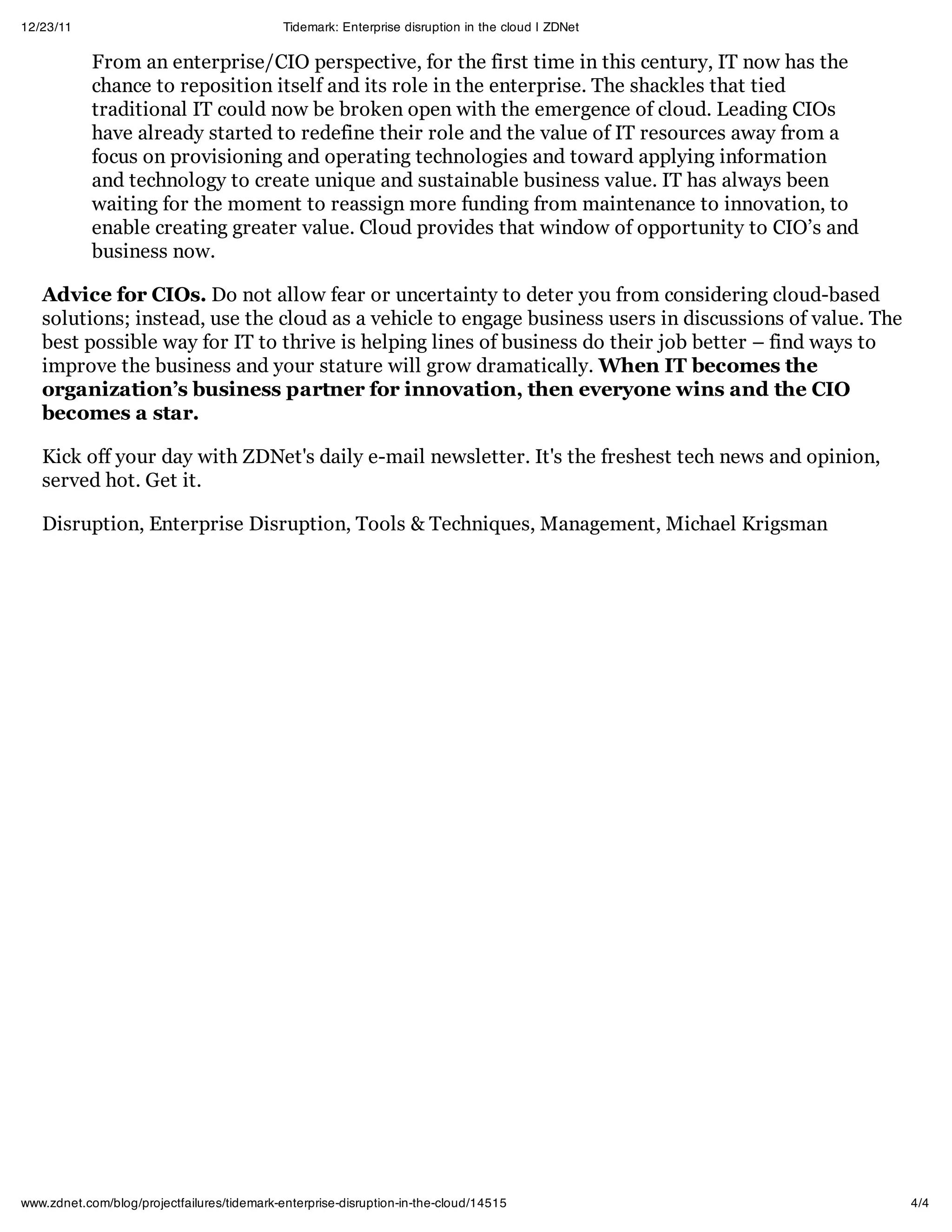 12/23/11                                     Tidemark: Enterprise disruption in the cloud | ZDNet

            From an enterprise/CIO perspective, for the first time in this century, IT now has the
            chance to reposition itself and its role in the enterprise. The shackles that tied
            traditional IT could now be broken open with the emergence of cloud. Leading CIOs
            have already started to redefine their role and the value of IT resources away from a
            focus on provisioning and operating technologies and toward applying information
            and technology to create unique and sustainable business value. IT has always been
            waiting for the moment to reassign more funding from maintenance to innovation, to
            enable creating greater value. Cloud provides that window of opportunity to CIO’s and
            business now.

   Advice for CIOs. Do not allow fear or uncertainty to deter you from considering cloud-based
   solutions; instead, use the cloud as a vehicle to engage business users in discussions of value. The
   best possible way for IT to thrive is helping lines of business do their job better – find ways to
   improve the business and your stature will grow dramatically. When IT becomes the
   organization’s business partner for innovation, then everyone wins and the CIO
   becomes a star.

   Kick off your day with ZDNet's daily e-mail newsletter. It's the freshest tech news and opinion,
   served hot. Get it.

   Disruption, Enterprise Disruption, Tools & Techniques, Management, Michael Krigsman




www.zdnet.com/blog/projectfailures/tidemark-enterprise-disruption-in-the-cloud/14515                      4/4
 